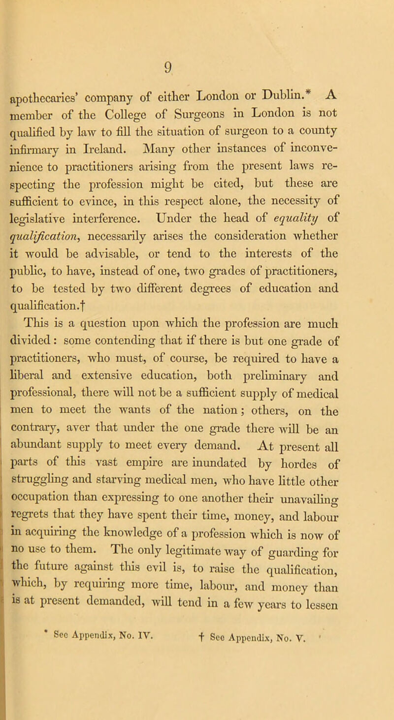 apothecaries’ company of either London or Dublin.* A member of the College of Surgeons in London is not qualified by law to fill the situation of surgeon to a county infirmary in Ireland. Many other instances of inconve- nience to practitioners arising from the present laws re- specting the profession might be cited, but these are sufficient to evince, in this respect alone, the necessity of legislative interference. Under the head of equality of qualification, necessarily arises the consideration whether it would be advisable, or tend to the interests of the public, to have, instead of one, two grades of practitioners, to be tested by two different degrees of education and qualification.! This is a question upon which the profession are much divided : some contending that if there is but one grade of practitioners, who must, of course, be required to have a liberal and extensive education, both preliminary and professional, there will not be a sufficient supply of medical men to meet the wants of the nation; others, on the contrary, aver that under the one grade there will be an abundant supply to meet every demand. At present all parts of this vast empire are immdated by hordes of struggling and starving medical men, who have little other occupation than expressing to one another them unavailing ; regrets that they have spent their time, money, and labour in acquiring the knowledge of a profession which is now of 1 no use to them. The only legitimate way of guarding for f the future against this evil is, to raise the qualification, which, by requiring more time, labour, and money than c is at present demanded, will tend in a few years to lessen Sec Appendix, No. IV. f See Appendix, No. V.