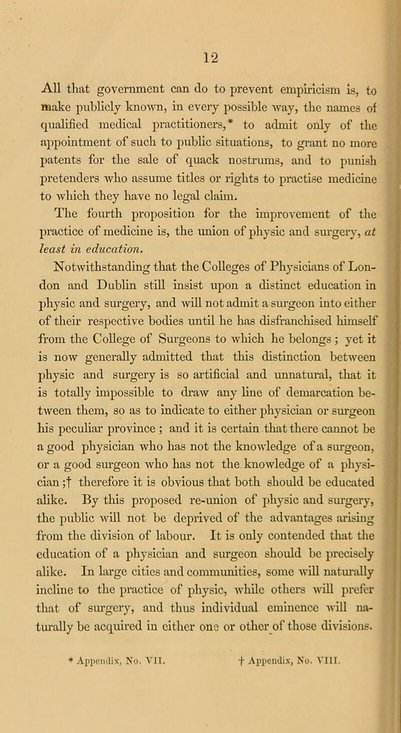 All that government can do to prevent empiricism Is, to make publicly known, in every possible way, the names of qualified medical practitioners,* to admit only of the appointment of such to public situations, to grant no more patents for the sale of quack nostrums, and to punish pretenders who assume titles or rights to practise medicine to which they have no legal claim. The fourth proposition for the improvement of the practice of medicine is, the union of physic and surgery, at least in education. Notwithstanding that the Colleges of Physicians of Lon- don and Dublin still insist upon a distinct education in physic and surgery, and will not admit a surgeon into either of their respective bodies until he has disfranchised himself from the College of Surgeons to which he belongs ; yet it is now generally admitted that this distinction between physic and surgery is so artificial and unnatural, that it is totally impossible to draw any line of demarcation be- tween them, so as to indicate to either physician or surgeon his peculiar province ; and it is certain that there cannot be a good physician who has not the knowledge of a surgeon, or a good surgeon who has not the knowledge of a physi- cian ;f therefore it is obvious that both should be educated alike. By this proposed re-union of physic and surgery, the public will not be deprived of the advantages arising from the division of labour. It is only contended that the education of a physician and surgeon should be precisely alike. In large cities and communities, some will naturally incline to the practice of physic, while others will prefer that of surgery, and thus individual eminence will na- turally be acquired in either one or other of those divisions.