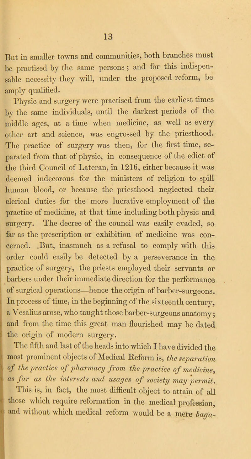 But in smaller towns and communities, both branches must be practised by the same persons; and for this indispen- sable necessity they will, under the proposed reform, be amply qualified. Physic and surgery were practised from the earliest times by the same individuals, until the darkest periods of the middle ages, at a time when medicine, as well as every other art and science, was engrossed by the priesthood. The practice of surgery was then, for the first time, se- parated from that of physic, in consequence of the edict of the third Council of Lateran, in 1216, either because it was deemed indecorous for the ministers of religion to spill human blood, or because the priesthood neglected their clerical duties for the more lucrative employment of the practice of medicine, at that time including both physic and surgery. The decree of the council was easily evaded, so far as the prescription or exhibition of medicine was con- cerned. .But, inasmuch as a refusal to comply with this order could easily be detected by a perseverance in the practice of surgery, the priests employed then- servants or barbers under their immediate direction for the performance of surgical operations—hence the origin of barber-surgeons. In process of time, in the beginning of the sixteenth century, a Yesalius arose, who taught those barber-surgeons anatomy; and from the time this great man flourished may be dated : the origin of modern surgery. The fifth and last of the heads into which I have divided the ■ most prominent objects of Medical Kcfonn is, the separation ' of the practice of pharmacy from the practice of medicine, as far as the interests and usages of society may permit. This is, in fact, the most difficult object to attain of all those which require reformation in the medical profession, n and without which medical reform would be a mere bag a-