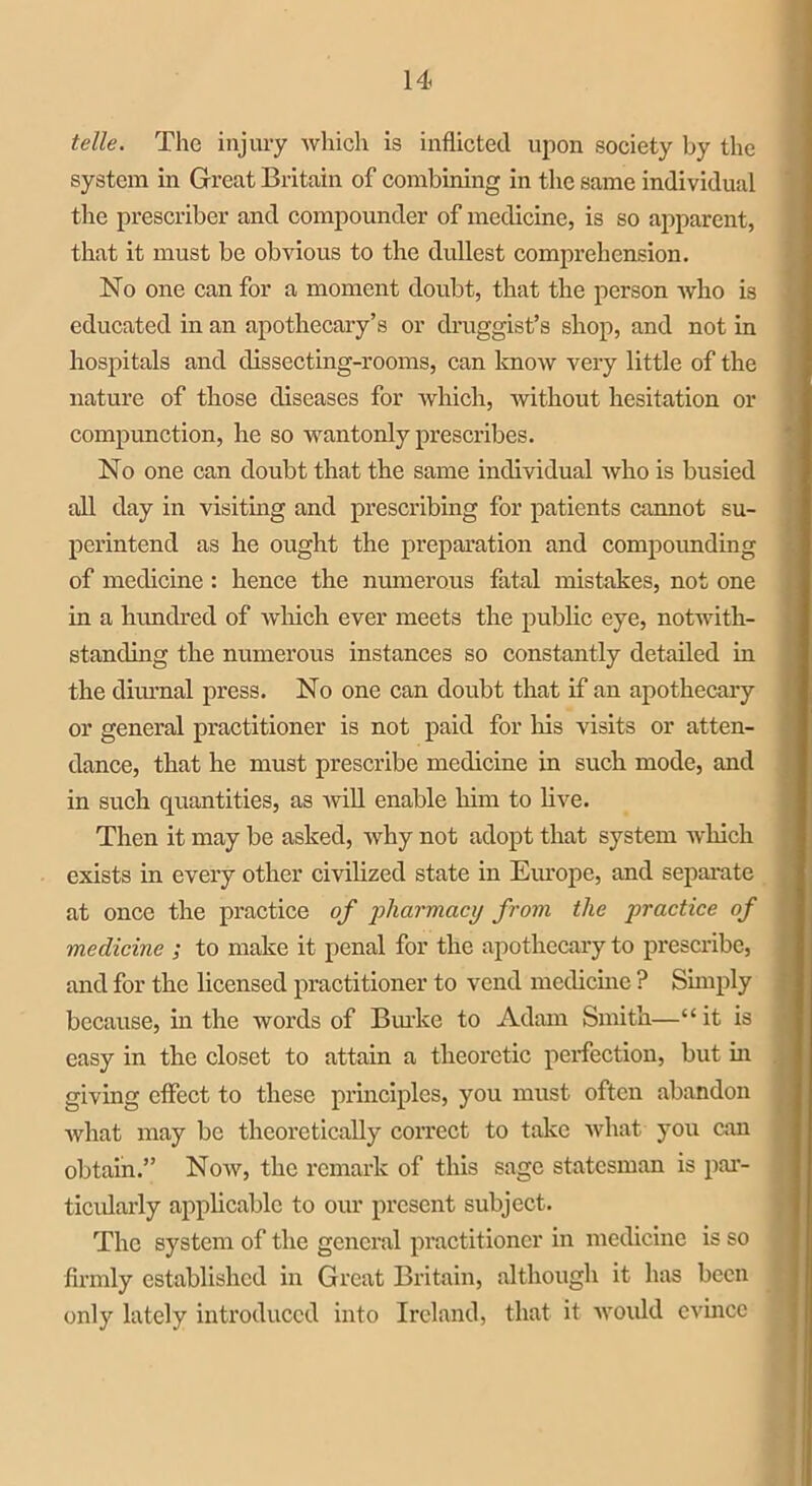 telle. The injury which is inflicted upon society by the system in Great Britain of combining in the same individual the prescriber and compounder of medicine, is so apparent, that it must be obvious to the dullest comprehension. No one can for a moment doubt, that the person who is educated in an apothecary’s or druggist’s shop, and not in hospitals and dissecting-rooms, can know very little of the nature of those diseases for which, without hesitation or compunction, he so wantonly prescribes. No one can doubt that the same individual who is busied all day in visiting and prescribing for patients cannot su- perintend as he ought the preparation and compounding of medicine : hence the numerous fatal mistakes, not one in a hundred of which ever meets the public eye, notwith- standing the numerous instances so constantly detailed in the diurnal press. No one can doubt that if an apothecary or general practitioner is not paid for his visits or atten- dance, that he must prescribe medicine in such mode, and in such quantities, as will enable him to live. Then it may be asked, why not adopt that system which exists in every other civilized state in Europe, and separate at once the practice of pharmacy from the practice of medicine ; to make it penal for the apothecary to prescribe, and for the licensed practitioner to vend medicine ? Simply because, in the words of Burke to Adam Smith—“ it is easy in the closet to attain a theoretic perfection, but in giving effect to these principles, you must often abandon what may be theoretically correct to take what you can obtain.” Now, the remark of this sage statesman is par- ticularly applicable to our present subject. The system of the general practitioner in medicine is so firmly established in Great Britain, although it has been only lately introduced into Ireland, that it would evince