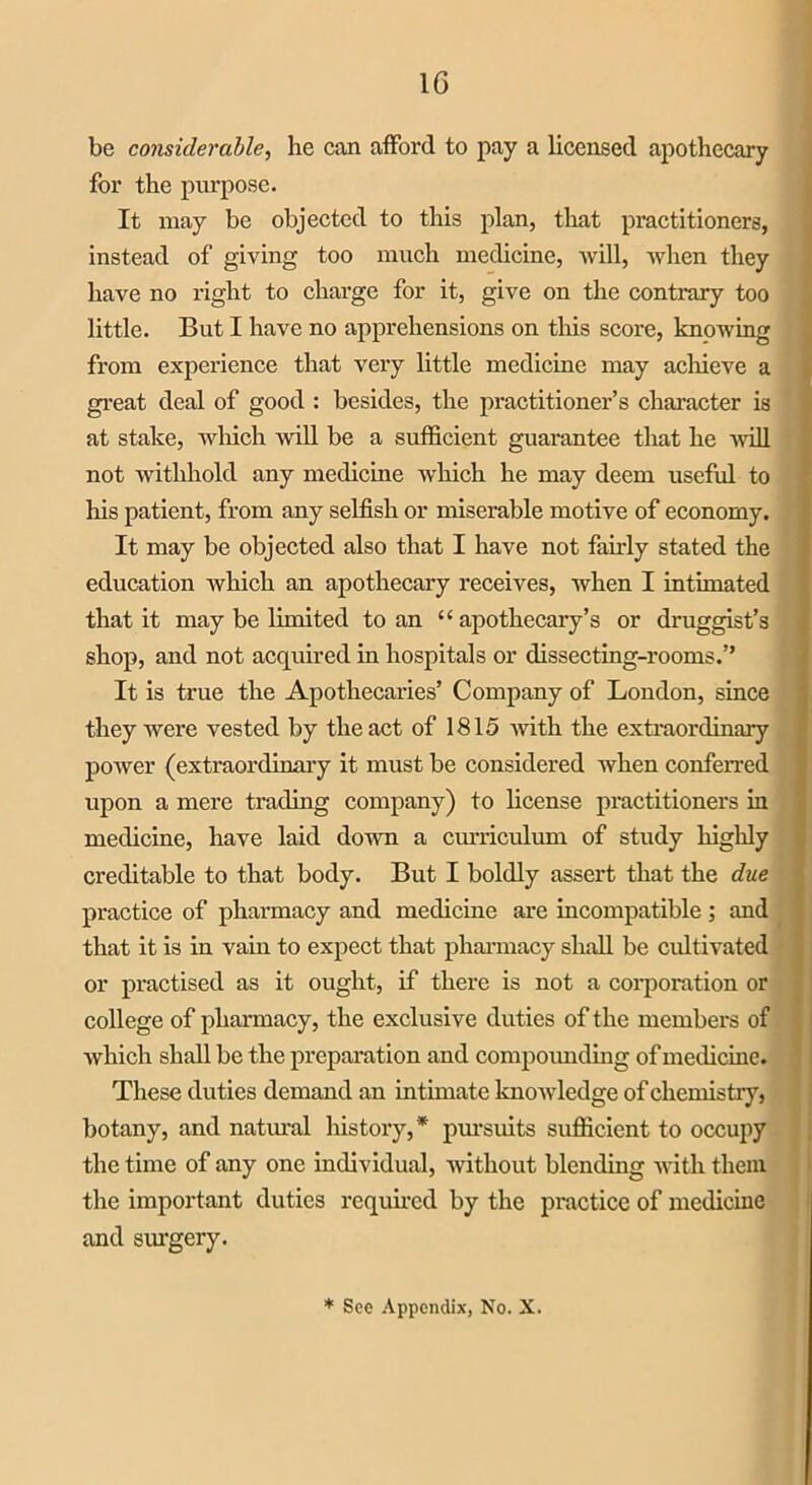 1G be considerable, he can afford to pay a licensed apothecary for the purpose. It may be objected to this plan, that practitioners, instead of giving too much medicine, will, when they have no right to charge for it, give on the contrary too little. But I have no apprehensions on this score, knowing from experience that very little medicine may achieve a great deal of good : besides, the practitioner’s character is at stake, which will be a sufficient guarantee that he will not withhold any medicine which he may deem useful to his patient, from any selfish or miserable motive of economy. It may be objected also that I have not fairly stated the education which an apothecary receives, when I intimated that it may be limited to an “ apothecary’s or druggist’s shop, and not acquired in hospitals or dissecting-rooms.” It is true the Apothecaries’ Company of London, since they were vested by the act of 1815 with the extraordinary power (extraordinary it must be considered when conferred upon a mere trading company) to license practitioners in medicine, have laid down a curriculum of study highly creditable to that body. But I boldly assert that the due practice of pharmacy and medicine are incompatible ; and that it is in vain to expect that pharmacy shall be cultivated or practised as it ought, if there is not a corporation or college of pharmacy, the exclusive duties of the members of which shall be the preparation a nd compounding of medicine. These duties demand an intimate knowledge of chemistry, botany, and natural history,* pursuits sufficient to occupy the time of any one individual, without blending with them the important duties required by the practice of medicine and surgery.