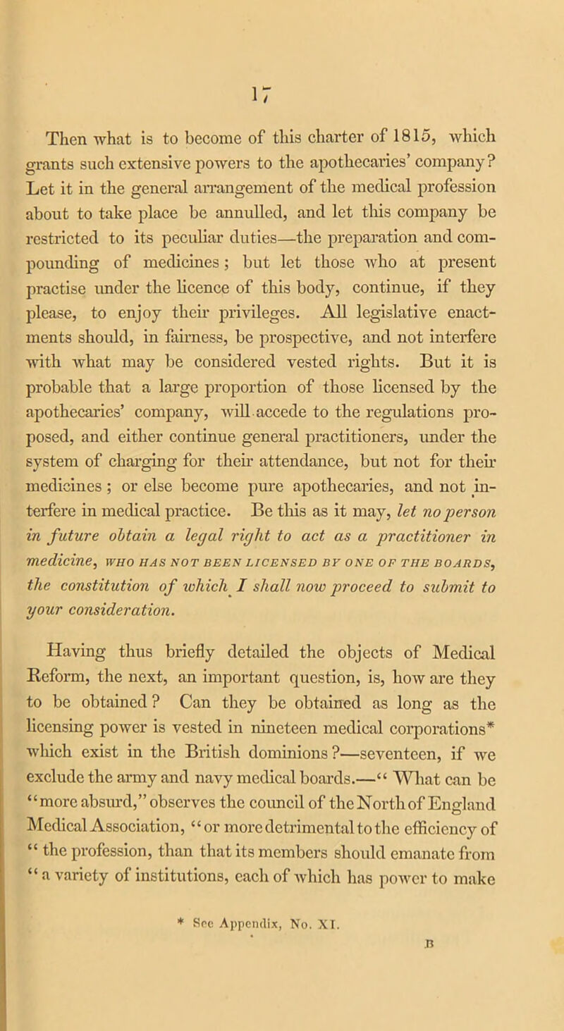 Then what is to become of this charter of 1815, which grants such extensive powers to the apothecaries’ company ? Let it in the general arrangement of the medical profession about to take place be annulled, and let this company be restricted to its peculiar duties—the preparation and com- pounding of medicines; but let those who at present practise under the licence of this body, continue, if they please, to enjoy their privileges. All legislative enact- ments should, in fairness, be prospective, and not interfere with what may be considered vested rights. But it is probable that a large proportion of those licensed by the apothecaries’ company, will, accede to the regulations pro- posed, and either continue general practitioners, imder the system of charging for them attendance, but not for their medicines; or else become pure apothecaries, and not in- terfere in medical practice. Be this as it may, let no person in future obtain a legal right to act as a practitioner in medicine, who has not been licensed by one of the boards, the constitution of which I shall now proceed to submit to your consideration. Having thus briefly detailed the objects of Medical Befonn, the next, an important question, is, how are they to be obtained ? Can they be obtained as long as the licensing power is vested in nineteen medical corporations* which exist in the British dominions?—seventeen, if we exclude the army and navy medical boards.—“ What can be “more absurd,” observes the council of the North of England Medical Association, “or more detrimental to the efficiency of “ the profession, than that its members should emanate from “ a variety of institutions, eacli of which has power to make * Sec Appendix, No. XT. B