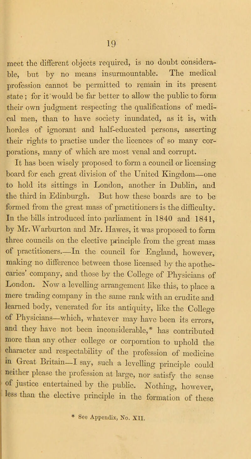 meet the different objects required, is no doubt considera- ble, but by no means insurmountable. The medical profession cannot be permitted to remain in its present state; for it would be far better to allow the public to form their own judgment respecting the qualifications of medi- cal men, than to have society inundated, as it is, with hordes of ignorant and half-educated persons, asserting then- rights to practise under the licences of so many cor- porations, many of which are most venal and corrupt. It has been wisely proposed to form a council or licensing board for each great division of the United Kingdom—one to hold its sittings in London, another in Dublin, and the third in Edinburgh. But how these boards are to be formed from the great mass of practitioners is the difficulty. In the bills introduced into parliament in 1840 and 1841, by Mr. Warburton and Mr. Hawes, it was proposed to form three councils on the elective principle from the great mass of practitioners—In the council for England, however, making no difference between those licensed by the apothe- caries’ company, and those by the College of Physicians of London. Now a levelling arrangement like this, to place a mere trading company in the same rank with an erudite and learned body, venerated for its antiquity, like the College of Physicians—which, whatever may have been its errors, and they have not been inconsiderable,* has contributed more than any other college or corporation to uphold the I chaiactei and lospectubility of the profession of medicine in Gieat Britain—I say, such a levelling principle coidd ' neither please the profession at large, nor satisfy the sense i of justice entertained by the public. Nothing, however, I less tlian tlie elective principle in the formation of these