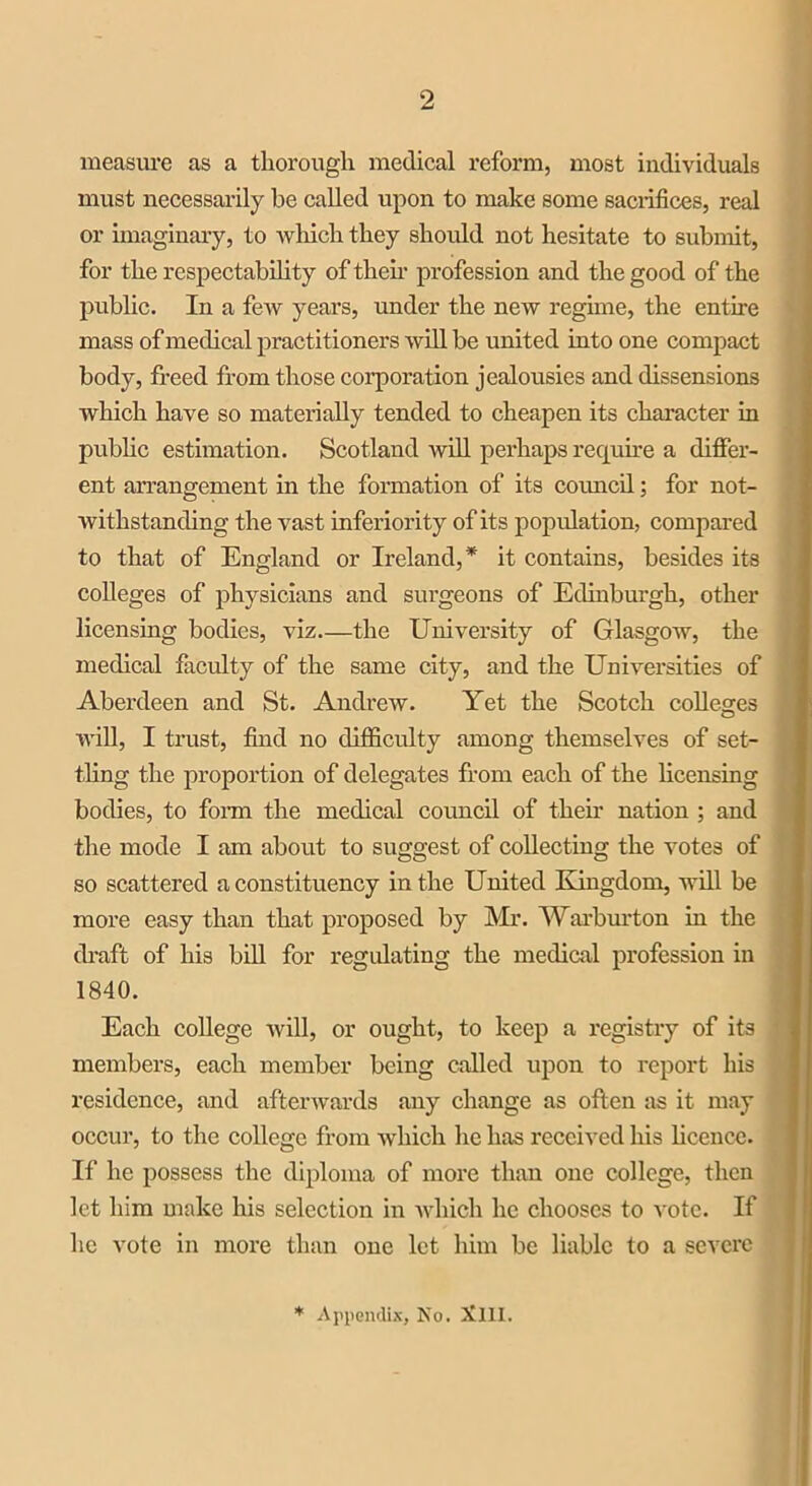 2 measure as a thorough medical reform, most individuals must necessarily he called upon to make some sacrifices, real or imaginary, to which they should not hesitate to submit, for the respectability of them profession and the good of the public. In a few years, under the new regime, the entire mass of medical practitioners will be united into one compact body, freed from those corporation jealousies and dissensions which have so materially tended to cheapen its character in public estimation. Scotland will perhaps require a differ- ent arrangement in the formation of its council; for not- withstanding the vast inferiority of its population, compared to that of England or Ireland,* it contains, besides its colleges of physicians and surgeons of Edinburgh, other licensing bodies, viz the University of Glasgow, the medical faculty of the same city, and the Universities of Aberdeen and St. Andrew. Yet the Scotch colleges will, I trust, find no difficulty among themselves of set- tling the proportion of delegates from each of the licensing bodies, to form the medical coimcil of their nation ; and the mode I am about to suggest of collecting the votes of so scattered a constituency in the United Kingdom, will be more easy than that proposed by Mr. Warburton in the draft of his bill for regulating the medical profession in 1840. Each college will, or ought, to keep a registry of its members, each member being called upon to report his residence, and afterwards any change as often as it may occur, to the college from which he has received his licence. If he possess the diploma of more than one college, then let him make his selection in which he chooses to vote. If he vote in more than one let him be liable to a severe