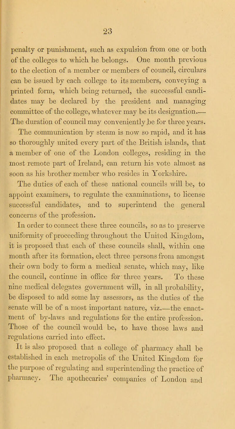 penalty or punishment, such as expulsion from one or both of the colleges to which he belongs. One month previous to the election of a member or members of council, circulars can be issued by each college to its members, conveying a printed form, which being returned, the successful candi- dates may be declared by the president and managing committee of the college, whatever may be its designation— The duration of coimcil may conveniently be for three years. The communication by steam is now so rapid, and it has so thoroughly united every part of the British islands, that a member of one of the London colleges, residing in the most remote part of Ireland, can return his vote almost as soon as liis brother member who resides in Yorkshire. The duties of each of these national councils will be, to appoint examiners, to regulate the examinations, to license successful candidates, and to superintend the general concerns of the profession. In order to coimect these three councils, so as to preserve uniformity of proceeding throughout the United Kingdom, it is proposed that each of these councils shall, within one month after its formation, elect three persons from amongst their own body to form a medical senate, which may, like the council, continue in office for three years. To these nine medical delegates government will, in all probability, be disposed to add some lay assessors, as the duties of the senate will be of a most important nature, viz the enact- ment of by-laws and regulations for the entire profession. Those of the coimcil would be, to have those laws and regulations carried into effect. It is also proposed that a college of pharmacy shall be established in each metropolis of the United Kingdom for the purpose of regulating and superintending the practice of pharmacy. The apothecaries’ companies of London and