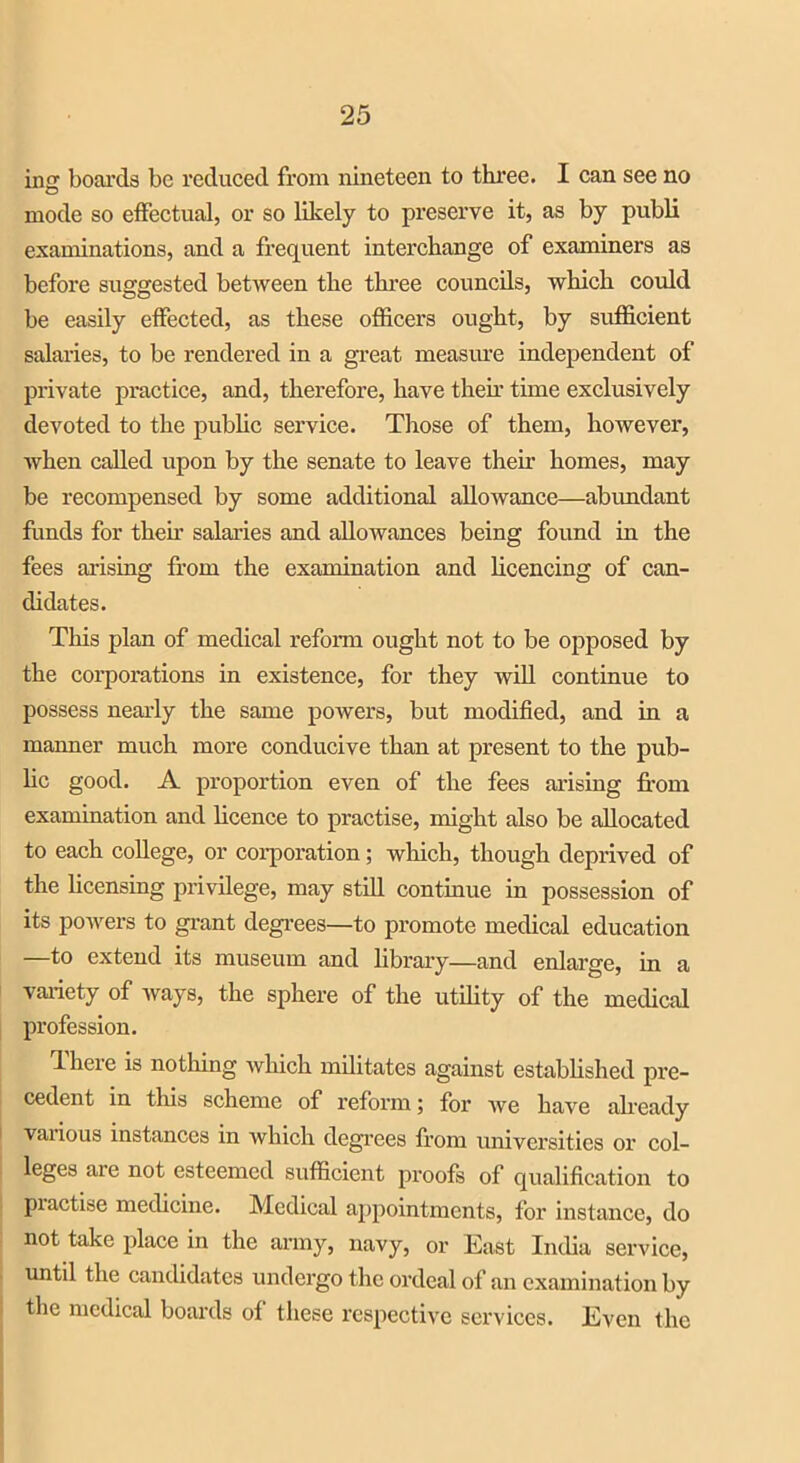 in<r boards be reduced from nineteen to three. I can see no O mode so effectual, or so likely to preserve it, as by publi examinations, and a frequent interchange of examiners as before suggested between the three councils, which could be easily effected, as these officers ought, by sufficient salaries, to be rendered in a great measure independent of private practice, and, therefore, have their time exclusively devoted to the public service. Those of them, however, when called upon by the senate to leave their homes, may be recompensed by some additional allowance—abundant funds for their salaries and allowances being found in the fees arising from the examination and licencing of can- didates. This plan of medical reform ought not to be opposed by the corporations in existence, for they will continue to possess nearly the same powers, but modified, and in a manner much more conducive than at present to the pub- lic good. A proportion even of the fees arising from examination and licence to practise, might also be allocated to each college, or corporation; which, though deprived of the licensing privilege, may still continue in possession of its powers to grant degrees—to promote medical education —to extend its museum and library—and enlarge, in a variety of ways, the sphere of the utility of the medical profession. d here is nothing which militates against established pre- cedent in this scheme of reform; for we have already vaxious instances in which degrees from universities or col- leges are not esteemed sufficient proofs of qualification to practise medicine. Medical appointments, for instance, do not take place in the army, navy, or East India service, until the candidates undergo the ordeal of an examination by the medical boards of these respective services. Even the