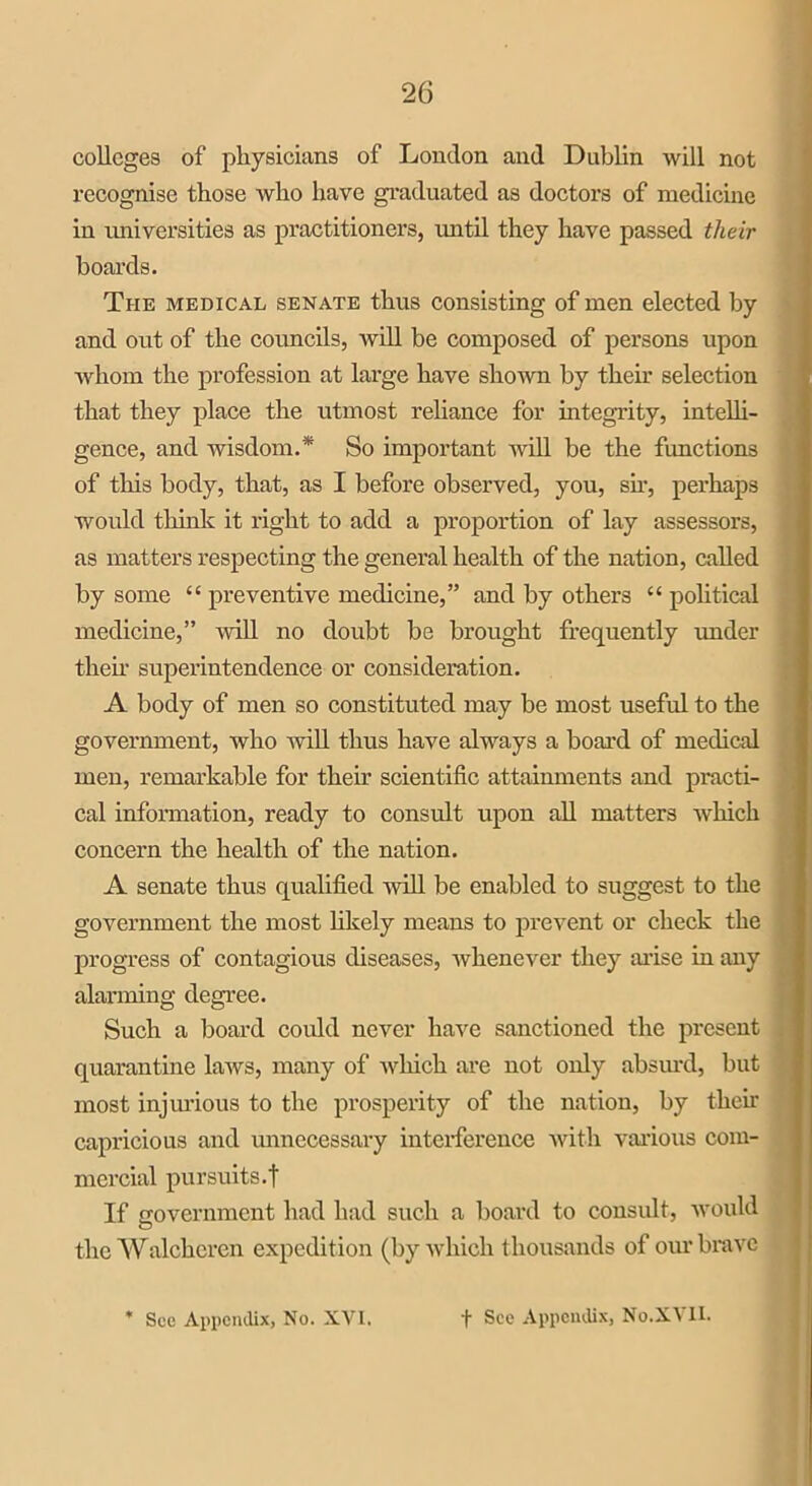 colleges of physicians of London and Dublin will not recognise those who have graduated as doctors of medicine in universities as practitioners, until they have passed their boards. The medical senate thus consisting of men elected by and out of the councils, will be composed of persons upon whom the profession at large have shown by their selection that they place the utmost reliance for integrity, intelli- gence, and wisdom.* So important will be the functions of this body, that, as I before observed, you, sir, perhaps would think it right to add a proportion of lay assessors, as matters respecting the general health of the nation, called by some “ preventive medicine,” and by others “ political medicine,” will no doubt be brought frequently under tlieh superintendence or consideration. A body of men so constituted may be most useful to the government, who will thus have always a board of medical men, remarkable for their scientific attainments and practi- cal information, ready to consult upon all matters which concern the health of the nation. A senate thus qualified -will be enabled to suggest to the government the most likely means to prevent or check the progress of contagious diseases, whenever they arise in any alarming degree. Such a board could never have sanctioned the present quarantine laws, many of which are not only absurd, but most injurious to the prosperity of the nation, by their capricious and unnecessary interference with various com- mercial pursuits .f If government had had such a board to consult, would the Walcheren expedition (by which t housands of our brave