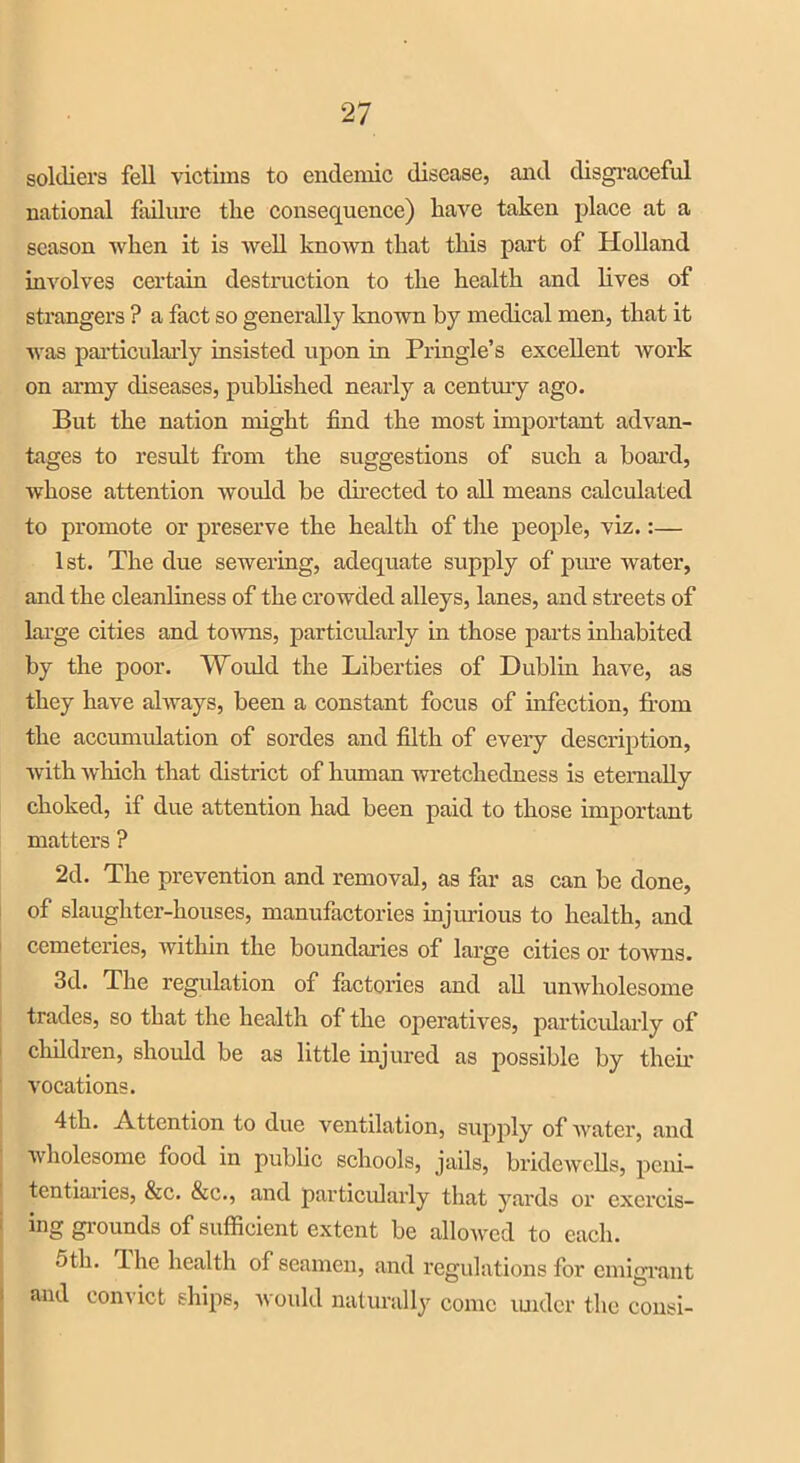 soldiers fell victims to endemic disease, and disgraceful national failure the consequence) have taken place at a season when it is well known that this part of Holland involves certain destruction to the health and lives of strangers ? a fact so generally known by medical men, that it was particularly insisted upon in Pringle’s excellent work on army diseases, published nearly a century ago. But the nation might find the most important advan- tages to result from the suggestions of such a board, whose attention would be directed to all means calculated to promote or preserve the health of the people, viz.:— 1st. The due sewering, adequate supply of pure water, and the cleanliness of the crowded alleys, lanes, and streets of large cities and towns, particularly in those parts inhabited by the poor. Would the Liberties of Dublin have, as they have always, been a constant focus of infection, from the accumulation of sordes and filth of every description, with which that district of human wretchedness is eternally choked, if due attention had been paid to those important matters ? 2d. The prevention and removal, as far as can be done, of slaughter-houses, manufactories injurious to health, and cemeteries, within the boundaries of large cities or towns. 3d. The regulation of factories and all unwholesome trades, so that the health of the operatives, particularly of children, should be as little injured as possible by then- vocations. 4th. Attention to due ventilation, supply of water, and wholesome food in public schools, jails, bridewells, peni- tentiaries, &c. &c., and particularly that yards or exercis- ing grounds of sufficient extent be allowed to each. 5th. The health of seamen, and regulations for emigrant and convict ships, would naturally come under the consi-