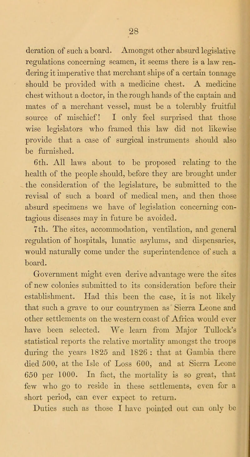 deration of such a board. Amongst other absurd legislative regulations concerning seamen, it seems there is a law ren- dering it imperative that merchant ships of a certain tonnage should be provided with a medicine chest. A medicine chest without a doctor, in the rough hands of the captain and mates of a merchant vessel, must be a tolerably fruitful source of mischief! I only feel surprised that those wise legislators who framed this law did not likewise provide that a case of surgical instruments should also be furnished. 6th. All laws about to be proposed relating to the health of the people should, before they are brought under the consideration of the legislature, be submitted to the revisal of such a board of medical men, and then those absurd specimens we have of legislation concerning con- tagious diseases may in future be avoided. 7th. The sites, accommodation, ventilation, and general regulation of hospitals, lunatic asylums, and dispensaries, would naturally come under the superintendence of such a board. Government might even derive advantage were the sites of new colonies submitted to its consideration before their establishment. Had this been the case, it is not likely that such a grave to our countrymen as Sierra Leone and other settlements on the western coast of Africa would ever have been selected. We learn from Major Tullock’s statistical reports the relative mortality amongst the troops during the years 1825 and 1826 : that at Gambia there died 500, at the Isle of Loss 600, and at Sierra Leone 650 per 1000. In fact, the mortality is so great, that few who go to reside in these settlements, even for a short period, can ever expect to return. Unties such as those I have pointed out can only be