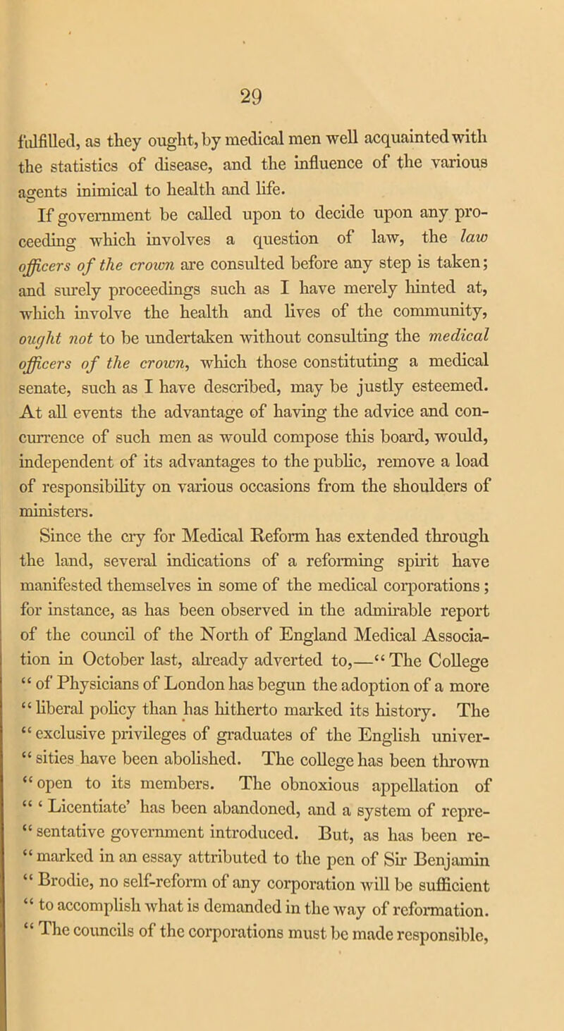 fulfilled, as they ought, by medical men well acquainted with the statistics of disease, and the influence of the various aofents inimical to health and life. If government be called upon to decide upon any pro- ceeding which involves a question of law, the law officers of the crown are consulted before any step is taken; and siu’ely proceedings such as I have merely hinted at, which involve the health and lives of the community, ought not to be undertaken without consulting the medical cers of the crown, which those constituting a medical senate, such as I have described, may be justly esteemed. At all events the advantage of having the advice and con- currence of such men as would compose this board, would, independent of its advantages to the public, remove a load of responsibility on various occasions from the shoulders of ministers. Since the cry for Medical Reform has extended through the land, several indications of a reforming spirit have manifested themselves in some of the medical corporations ; for instance, as has been observed in the admirable report of the council of the North of England Medical Associa- tion in October last, already adverted to,—“ The College “ of Physicians of London has begun the adoption of a more “liberal policy than has hitherto marked its history. The “ exclusive privileges of graduates of the English univer- “ sities have been abolished. The college has been tin-own “open to its members. The obnoxious appellation of “ ‘ Licentiate’ has been abandoned, and a system of repre- sentative government introduced. But, as has been re- “ marked in an essay attributed to the pen of Sir Benjamin 1 ‘ Prodie, no self-reform of any corporation will be sufficient “ to accomplish what is demanded in the way of reformation. “ The councils of the corporations must be made responsible,