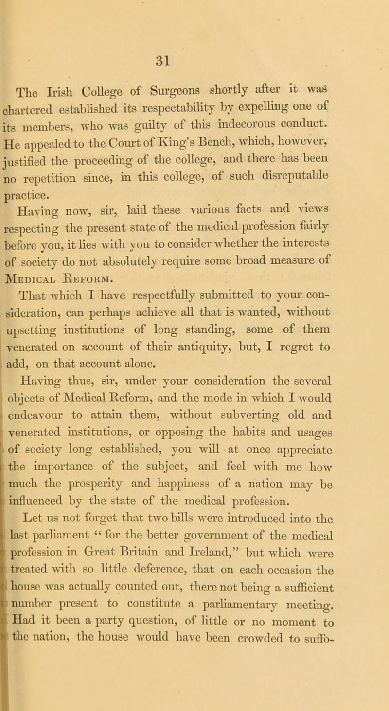 The Irish College of Surgeons shortly after it was chartered established its respectability by expelling one of its members, who was guilty of this indecorous conduct. He appealed to the Court of King’s Bench, which, however, justified the proceeding of the college, and there has been no repetition since, in this college, of such disreputable practice. Having now, sir, laid these various facts and views respecting the present state of the medical profession fairly before you, it lies with you to consider whether the interests of society do not absolutely require some broad measure of Medical Reform. That which I have respectfully submitted to your con- sideration, can perhaps achieve all that is wanted, without upsetting institutions of long standing, some of them venerated on account of their antiquity, but, I regret to add, on that account alone. Having thus, sir, under your consideration the several objects of Medical Reform, and the mode in which I would endeavour to attain them, without subverting old and venerated institutions, or opposing the habits and usages of society long established, you will at once appreciate the importance of the subject, and feel with me how much the prosperity and happiness of a nation may be influenced by the state of the medical profession. Let us not forget that two bills were introduced into the i last parliament “ for the better government of the medical profession in Great Britain and Ireland,” but which were treated with so little deference, that on each occasion the house was actually counted out, there not being a sufficient number present to constitute a parliamentary meeting. Had it been a party question, of little or no moment to the nation, the house would have been crowded to suflfo-