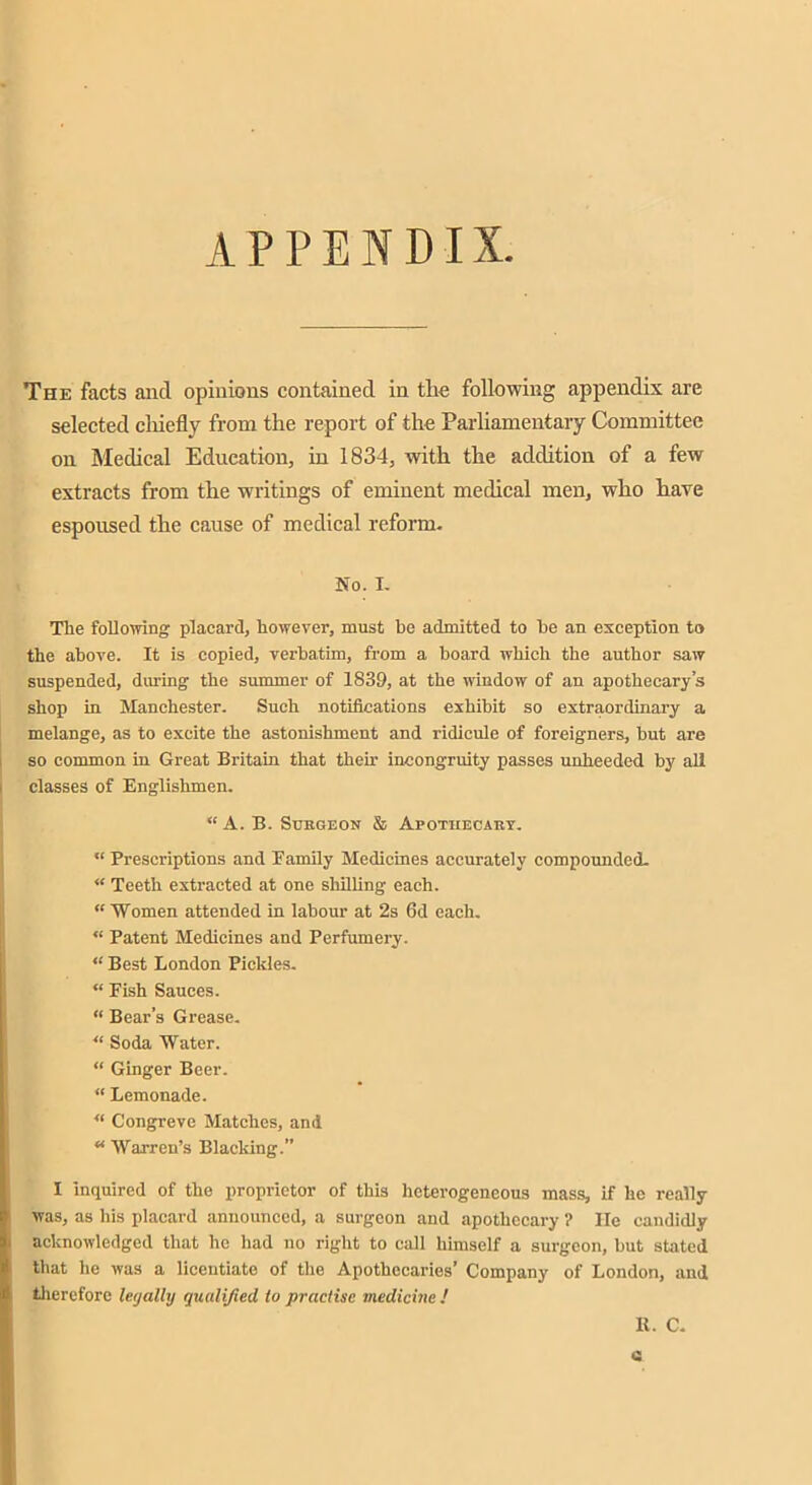 APPENDIX The facts and opinions contained in tlie following appendix are selected cliiefly from the report of the Parliamentary Committee on Medical Education, in 1834, with the addition of a few extracts from the writings of eminent medical men, who have espoused the cause of medical reform. No. I. The following placard, however, must be admitted to he an exception to the above. It is copied, verbatim, from a board which the author saw suspended, during the summer of 1839, at the window of an apothecary’s shop in Manchester. Such notifications exhibit so extraordinary a melange, as to excite the astonishment and ridicule of foreigners, but are so common in Great Britain that their incongruity passes unheeded by all classes of Englishmen. “ A. B. Surgeon & Apothecary. “ Prescriptions and Family Medicines accurately compounded. “ Teeth extracted at one shilling each. “ Women attended in labour at 2s 6d each. “ Patent Medicines and Perfumery. “ Best London Pickles. “ Fish Sauces. “ Bear’s Grease. “ Soda Water. “ Ginger Beer. “ Lemonade. “ Congreve Matches, and u Warren’s Blacking.” I inquired of the proprietor of this heterogeneous mass, if he really was, as his placard announced, a surgeon and apothecary ? He candidly acknowledged that he had no right to call himself a surgeon, but stated that lie was a licentiate of the Apothecaries’ Company of London, and therefore leijalhj qualified to practise medicine ! K. C. Q