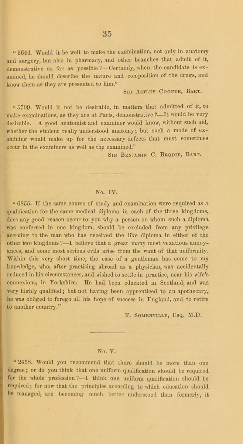 « 5644. Would it be well to make the examination, not only in anatomy and surgery, but also in pharmacy, and other branches that admit of it, demonstrative as far as possible ?—Certainly, when the candidate is ex- amined, he should describe the nature and composition of the drugs, and know them as they are presented to him.” Sir Astlet Cooper, Bart. “5709. Would it not be desirable, in matters that admitted of it, to make examinations, as they are at Paris, demonstrative ?—It would be very desirable. A good anatomist and examiner would know, without such aid, whether the student really understood anatomy; but such a mode of ex- amining would make up for the necessary defects that must sometimes occur in the examiners as well as the examined.” Sir Benjamin C. Brodie, Bart. No. IV. “ 6855. If the same course of study and examination were required as a qualification for the same medical diploma in each of the three kingdoms, does any good reason occur to you why a person on whom such a diploma was conferred in one kingdom, should be excluded from any privilege accruing to the man who has received the like diploma in either of the other two kingdoms ?—I believe that a great many most vexatious annoy- ances, and some most serious evils arise from the want of that uniformity. Within this very short time, the case of a gentleman has come to my knowledge, who, after practising abroad as a physician, was accidentally reduced in his circumstances, and wished to settle in practice, near his wife’s connexions, in Yorkshire. He had been educated in Scotland, and was very highly qualified; but not having been apprenticed to an apothecary, | he was obliged to forego all his hope of success in England, and to retire to another country.” T. Somerville, Esq. M.D. No. V. “2458. Would you recommend that there should be more than one degree; or do you think that one uniform qualification should be required for the whole profession?—I think one uniform qualification should be required; for now that the principles according to which education should be managed, are becoming much better understood than formerly, it