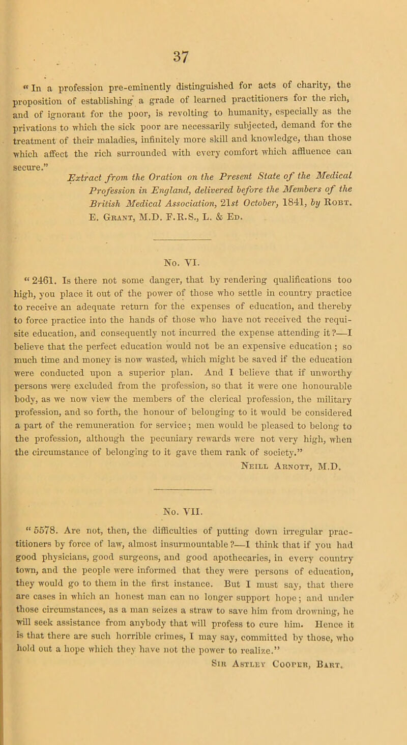 «In a profession pre-eminently distinguished for acts of charity, the proposition of establishing a grade of learned practitioners for the rich, and of ignorant for the poor, is revolting to humanity, especially as the privations to which the sick poor are necessarily subjected, demand for the treatment of their maladies, infinitely more skill and knowledge, than those which affect the rich surrounded with every comfort which affluence can secure.” Extract from the Oration on the Present State of the Medical Profession in England, delivered before the Members of the British Medical Association, 21st October, 1841, by Robt. E. Grant, M.D. F.R.S., L. & Ed. No. VI. “2461. Is there not some danger, that by rendering qualifications too high, you place it out of the power of those who settle in country practice to receive an adequate return for the expenses of education, and thereby to force practice into the hands of those who have not received the requi- site education, and consequently not incurred the expense attending it ?—I believe that the perfect education would not be an expensive education; so much time and money is now wasted, which might be saved if the education were conducted upon a superior plan. And I believe that if unworthy persons were excluded from the profession, so that it were one honourable body, as we now view the members of the clerical profession, the military profession, and so forth, the honour of belonging to it would be considered a part of the remuneration for service; men would be pleased to belong to the profession, although the pecuniary rewards were not very high, when the circumstance of belonging to it gave them rank of society.” Neill Arnott, M.D. No. VII. “ 5578. Are not, then, the difficulties of putting down irregular prac- titioners by force of law, almost insurmountable ?—I think that if you had good physicians, good surgeons, and good apothecaries, in every country town, and the people were informed that they wore persons of education, they would go to them in the first instance. But I must say, that there are cases in which an honest man can no longer support hope; and under those circumstances, as a man seizes a straw to save him from drowning, lie will seek assistance from anybody that will profess to cure him. Hence it is that there are such horrible crimes, I may say, committed by those, who hold out a hope which they have not the power to realize.” Sir Astley Coortu, Bart.