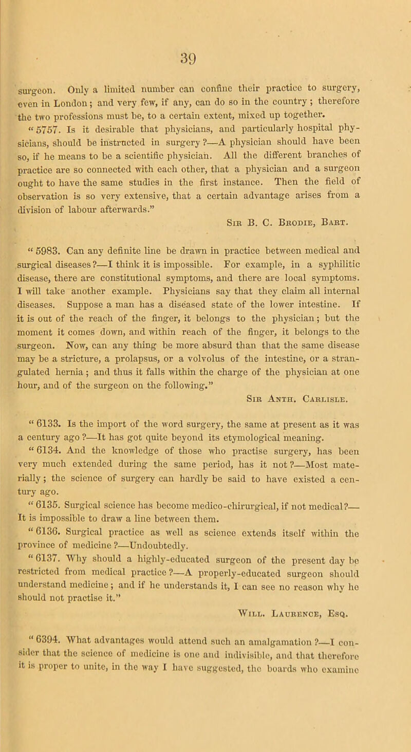 surgeon. Only a limited number can confine their practice to surgery, even in London; and very few, if any, can do so in the country ; therefore the two professions must be, to a certain extent, mixed up together. «5757. Is it desirable that physicians, and particularly hospital phy- sicians, should be instructed in surgery ?—A physician should have been so, if he means to be a scientific physician. All the different branches of practice are so connected with each other, that a physician and a surgeon ought to have the same studies in the first instance. Then the field of observation is so very extensive, that a certain advantage arises from a division of labour afterwards.” Sin B. C. Bbodie, Babt. “ 5983. Can any definite line be drawn in practice between medical and surgical diseases?—I think it is impossible. For example, in a syphilitic disease, there are constitutional symptoms, and there are local symptoms. I will take another example. Physicians say that they claim all internal diseases. Suppose a man has a diseased state of the lower intestine. If it is out of the reach of the finger, it belongs to the physician; but the moment it comes down, and within reach of the finger, it belongs to the surgeon. Now, can any thing be more absurd than that the same disease may be a stricture, a prolapsus, or a volvolus of the intestine, or a stran- gulated hernia; and thus it falls within the charge of the physician at one hour, and of the surgeon on the following.” Sib Anth. Cablisle. “ 6133. Is the import of the word surgery, the same at present as it was a century ago ?—It has got quite beyond its etymological meaning. “ 6134. And the knowledge of those who practise surgery, has been very much extended during the same period, has it not?—Most mate- rially ; the science of surgery can hardly be said to have existed a cen- tury ago. “ 6135. Surgical science has become medico-chirurgical, if not medical?— It is impossible to draw a line between them. “6136. Surgical practice as well as science extends itself within the province of medicine ?—Undoubtedly. “6137. Why should a highly-educated surgeon of the present day be restricted from medical practice ?—A properly-educated surg'con should understand medicine; and if he understands it, I can see no reason why lie should not practise it.” Will. Laubence, Esq. “ 6394. What advantages would attend such an amalgamation ?—I con- sider that the science of medicine is one and indivisible, and that therefore it is proper to unite, in the way I have suggested, the boards who examine