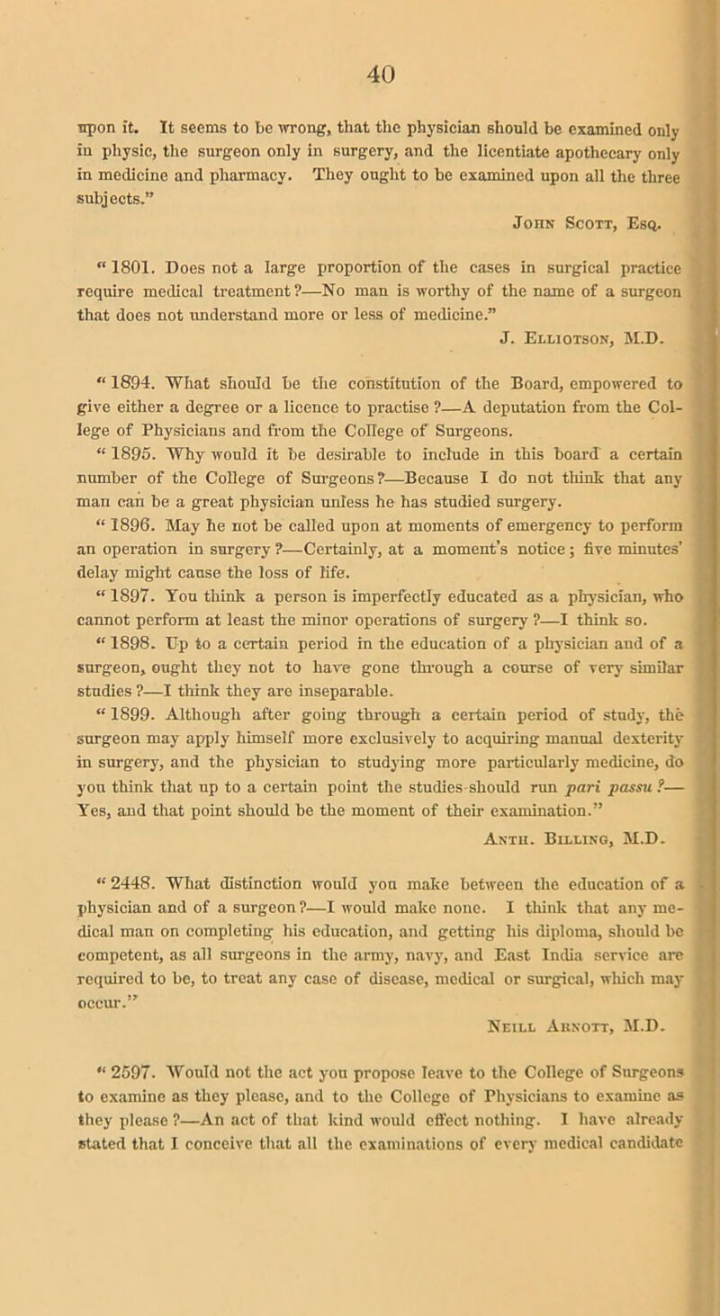 tip on it. It seems to be wrong, that the physician should be examined only in physic, the surgeon only in surgery, and the licentiate apothecary only in medicine and pharmacy. They ought to be examined upon all the three subjects.” John Scott, Esq. “ 1801. Does not a large proportion of the cases in surgical practice require medical treatment ?—No man is worthy of the name of a surgeon that does not understand more or less of medicine.” J. Elliotson, M.D. “ 1894. What should be the constitution of the Board, empowered to give either a degree or a licence to practise ?—A deputation from the Col- lege of Physicians and from the College of Surgeons. “ 1895. Why would it be desirable to include in this board a certain number of the College of Surgeons?—Because I do not think that any man can be a great physician unless he has studied surgery. “ 1896. May he not be called upon at moments of emergency to perform an operation in surgery ?—Certainly, at a moment’s notice; five minutes’ delay might cause the loss of life. “ 1897. You think a person is imperfectly educated as a physician, who cannot perform at least the minor operations of surgery ?—I think so. “ 1898. Up to a certain period in the education of a physician and of a surgeon, ought they not to hare gone through a course of very similar studies ?—I think they are inseparable. “ 1899. Although after going through a certain period of study, the surgeon may apply himself more exclusively to acquiring manual dexterity in surgery, and the physician to studying more particularly medicine, do you think that up to a certain point the studies should run pari passu ?— Yes, and that point should be the moment of their examination.” Anth. Billing, M.D. “ 2448. What distinction would yon make between the education of a physician and of a surgeon?—I would make none. I think that any me- dical man on completing his education, and getting his diploma, should be competent, as all surgeons in the army, navy, and East India service are required to be, to treat any case of disease, medical or surgical, which may occur.” Neill Aiinott, M.D. “ 2597. Would not the act you propose leave to the College of Surgeons to examine as they please, and to the College of Physicians to examine as they please ?—An act of that kind would effect nothing. I have already stated that I conceive that all the examinations of every medical candidate