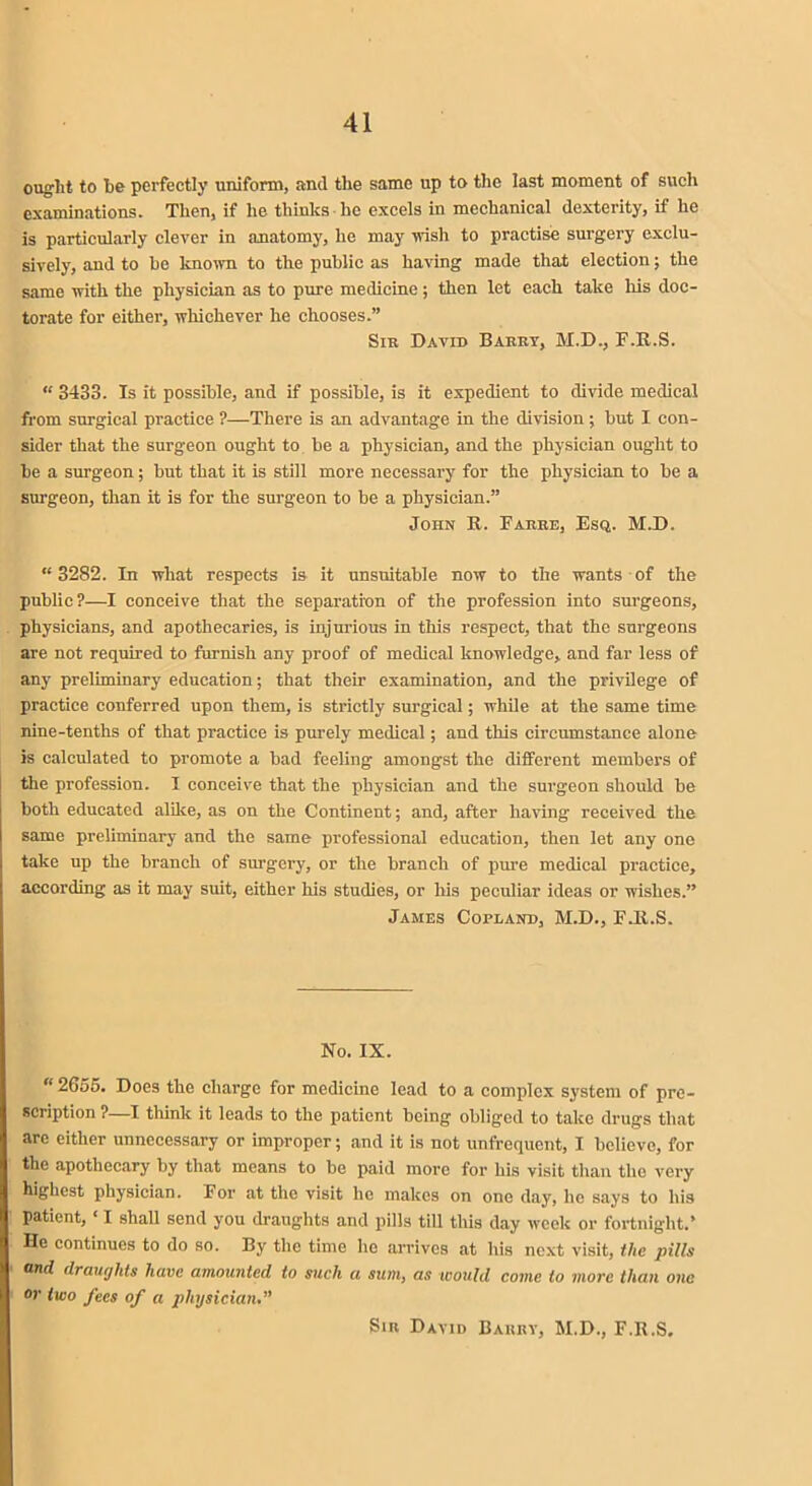 ought to be perfectly uniform, and the same up to the last moment of such examinations. Then, if he thinks he excels in mechanical dexterity, if he is particularly clever in anatomy, he may wish to practise surgery exclu- sively, and to be known to the public as having made that election; the same with the physician as to pure medicine; then let each take his doc- torate for either, whichever he chooses.” Sir David Barry, M.D., F.R.S. “ 3433. Is it possible, and if possible, is it expedient to divide medical from surgical practice ?—There is an advantage in the division ; but I con- sider that the surgeon ought to be a physician, and the physician ought to be a surgeon; but that it is still more necessary for the physician to be a surgeon, than it is for the surgeon to be a physician.” John R. Farre, Esq. M.D. “3282. In what respects is it unsuitable now to the wants of the public?—I conceive that the separation of the profession into surgeons, physicians, and apothecaries, is injurious in this respect, that the surgeons are not required to furnish any proof of medical knowledge, and far less of any preliminary education; that their examination, and the privilege of practice conferred upon them, is strictly surgical; while at the same time nine-tenths of that practice is purely medical; and this circumstance alone is calculated to promote a bad feeling amongst the different members of the profession. I conceive that the physician and the surgeon should be both educated alike, as on the Continent; and, after having- received the same preliminary and the same professional education, then let any one take up the branch of surgery, or the branch of pure medical practice, according as it may suit, either his studies, or his peculiar ideas or wishes.” James Copland, M.D., F.R.S. No. IX. “2655. Does the charge for medicine lead to a complex system of pre- scription ? I think it leads to the patient being obliged to take drugs that arc either unnecessary or improper; and it is not unfrequent, I believe, for the apothecary by that means to be paid more for his visit than the very highest physician. For at the visit ho makes on one day, lie says to his patient, ‘ I shall send you draughts and pills till this day week or fortnight.’ He continues to do so. By the time lie arrives at his next visit, the pills and draughts have amounted to such a sum, as would come to more than one or two fees of a physician Sir David Barry, M.D., F.R.S.