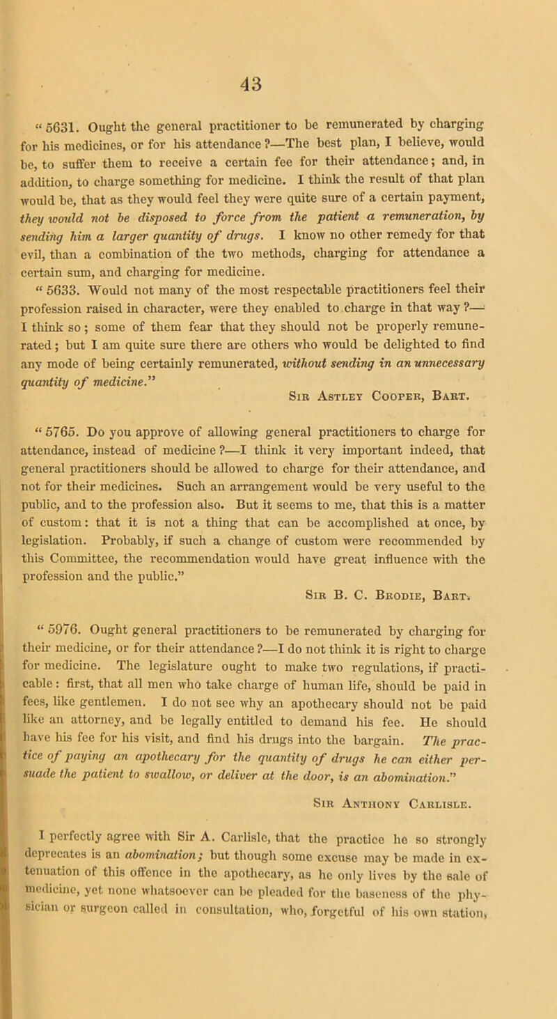 “5631. Ought the general practitioner to be remunerated by charging for his medicines, or for his attendance ?—The best plan, I believe, would be, to suffer them to receive a certain fee for their attendance; and, in addition, to charge something for medicine. I think the result of that plan would be, that as they would feel they were quite sure of a certain payment, they would not he disposed to force from the patient a remuneration, by sending him a larger quantity of drugs. I know no other remedy for that evil, than a combination of the two methods, charging for attendance a certain sum, and charging for medicine. “ 5633. Would not many of the most respectable practitioners feel their profession raised in character, were they enabled to charge in that way ?—= I think so; some of them fear that they should not be properly remune- rated ; but I am quite sure there are others who would be delighted to find any mode of being certainly remunerated, without sending in an unnecessary quantity of medicine.” Sib Astley Cooper, Bakt. “5765. Do you approve of allowing general practitioners to charge for attendance, instead of medicine ?—I think it very important indeed, that general practitioners should be allowed to charge for their attendance, and not for their medicines. Such an arrangement would be very useful to the public, and to the profession also. But it seems to me, that this is a matter of custom: that it is not a thing that can be accomplished at once, by legislation. Probably, if such a change of custom were recommended by this Committee, the recommendation would have great influence with the profession and the public.” Sir B. C. Bbodie, Bart. “5976. Ought general practitioners to be remunerated by charging for then1 medicine, or for their attendance ?—I do not think it is right to charge for medicine. The legislature ought to make two regulations, if practi- cable: first, that all men who take charge of human life/should be paid in fees, like gentlemen. I do not see why an apothecary should not be paid like an attorney, and be legally entitled to demand his fee. He should have liis fee for his visit, and find his drugs into the bargain. The prac- tice of paying an apothecary for the quantity of drugs he can either per- suade the patient to swallow, or deliver at the door, is an abomination.'’ Sir Anthony Carlisle. I perfectly agree with Sir A. Carlisle, that the practice he so strongly deprecates is an abomination ,* but though some excuse may be made in ex- tenuation of this offence in the apothecary, as lie only lives by the sale of medicine, yet none whatsoever can be pleaded for the baseness of the phy- sician or surgeon called in consultation, who, forgetful of his own station,