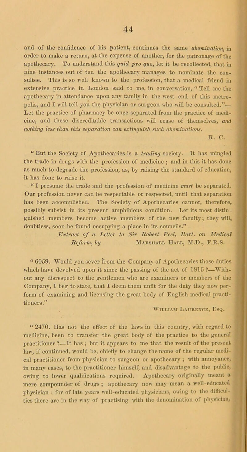 and of the confidence of his patient, continues the same abomination, in order to make a return, at the expense of another, for the patronage of the apothecary. To understand this quid pro quo, let it be recollected, that in nine instances out of ten the apothecary manages to nominate the con- sultee. This is so well known to the profession, that a medical friend in extensive practice in London said to mo, in conversation, “ Tell me the apothecary in attendance upon any family in the west end of this metro- polis, and I will tell you the physician or surgeon who will he consulted.”— Let the practice of pharmacy be once separated from the practice of medi- cine, and these discreditable transactions will cease of themselves, and nothing less than this separation can extinguish such abominations. R. C. “ But the Society of Apothecaries is a trading society. It has mingled the trade in drugs with the profession of medicine ; and in this it has done as much to degrade the profession, as, by raising the standard of education, it has done to raise it. “ I presume the trade and the profession of medicine must be separated. Our profession never can be respectable or respected, until that separation has been accomplished. The Society of Apothecaries cannot, therefore, possibly subsist in its present amphibious condition. Let its most distin- guished members become active members of the new faculty; they will, doubtless, soon be found occupying a place in its councils.” Extract of a Letter to Sir Robert Peel, Bart, on Medical Reform, bg Marshall Hall, M.D., F.R.S. “ 6059. Would you sever from the Company of Apothecaries those duties which have devolved upon it since the passing of the act of 1815 ?—With- out any disrespect to the gentlemen who are examiners or members of the Company, I beg to state, that I deem them unfit for the duty they now per- form of examining and licensing the great body of English medical practi- tioners.” William Laurence, Esq. “2470. Has not the effect of the laws in this country, with regard to medicine, been to transfer the great body of the practice to the general practitioner ?—It has ; but it appears to me that the result of the present law, if continued, would be, chiefly to change the name of the regular medi- cal practitioner from physician to surgeon or apothecary ; with annoyance, in many cases, to the practitioner liimself, and disadvantage to the public, owing to lower qualifications required. Apothecary originally meant a mere compounder of drugs; apothecary now may mean a well-educated physician : for of late years well-educated physicians, owing to the difficul- ties there arc in the way of practising with the denomination of physician,