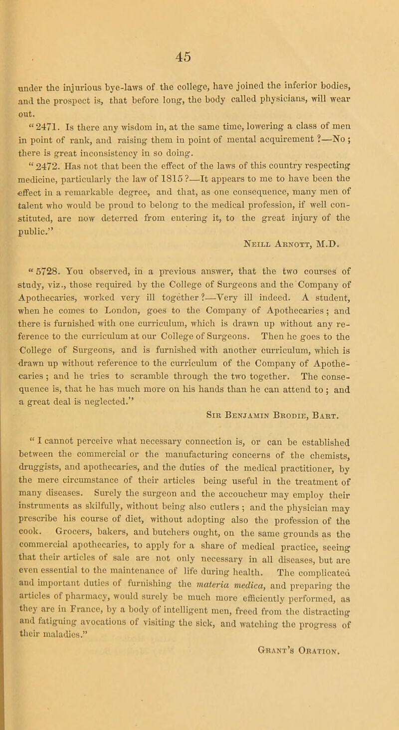 under the injurious bye-laws of the college, have joined the inferior bodies, and the prospect is, that before long, the body called physicians, will wear out. “ 2471. Is there any wisdom in, at the same time, lowering a class of men in point of rank, and raising them in point of mental acquirement ?—No ; there is great inconsistency in so doing. “ 2472. Has not that been the effect of the laws of this country respecting medicine, particularly the law of 1815 ?—It appears to me to have been the effect in a remarkable degree, and that, as one consequence, many men of talent who would be proud to belong to the medical profession, if well con- stituted, are now deterred from entering it, to the great injury of the public.” Neill Aenott, M.D. “ 5728. You observed, in a previous answer, that the two courses of study, viz., those required by the College of Surgeons and the Company of Apothecaries, worked very ill together?—Very ill indeed. A student, when he comes to London, goes to the Company of Apothecaries; and there is furnished with one curriculum, which is drawn up without any re- ference to the curriculum at our College of Surgeons. Then he goes to the College of Surgeons, and is furnished with another curriculum, which is drawn up without reference to the curriculum of the Company of Apothe- caries ; and he tries to scramble through the two together. The conse- quence is, that he has much more on his hands than he can attend to ; and a great deal is neglected.’’ Sie Benjamin Bbodie, Baet. “ I cannot perceive what necessary connection is, or can be established between the commercial or the manufacturing concerns of the chemists, druggists, and apothecaries, and the duties of the medical practitioner, by the mere circumstance of their articles being useful in the treatment of many diseases. Surely the surgeon and the accoucheur may employ their instruments as skilfully, without being also cutlers ; and the physician may prescribe his course of diet, without adopting also the profession of the cook. Grocers, bakers, and butchers ought, on the same grounds as the commercial apothecaries, to apply for a share of medical practice, seeing that their articles of sale are not only necessary in all diseases, but are c\en essential to the maintenance of life during health. The complicated and important duties ot furnishing the materia mcdica, and preparing the articles of pharmacy, would surely be much more efficiently performed, as they are in France, by a body ot intelligent men, freed from the distracting and fatiguing avocations of visiting the sick, and watching the progress of their maladies.” Gbant’s Oeation.