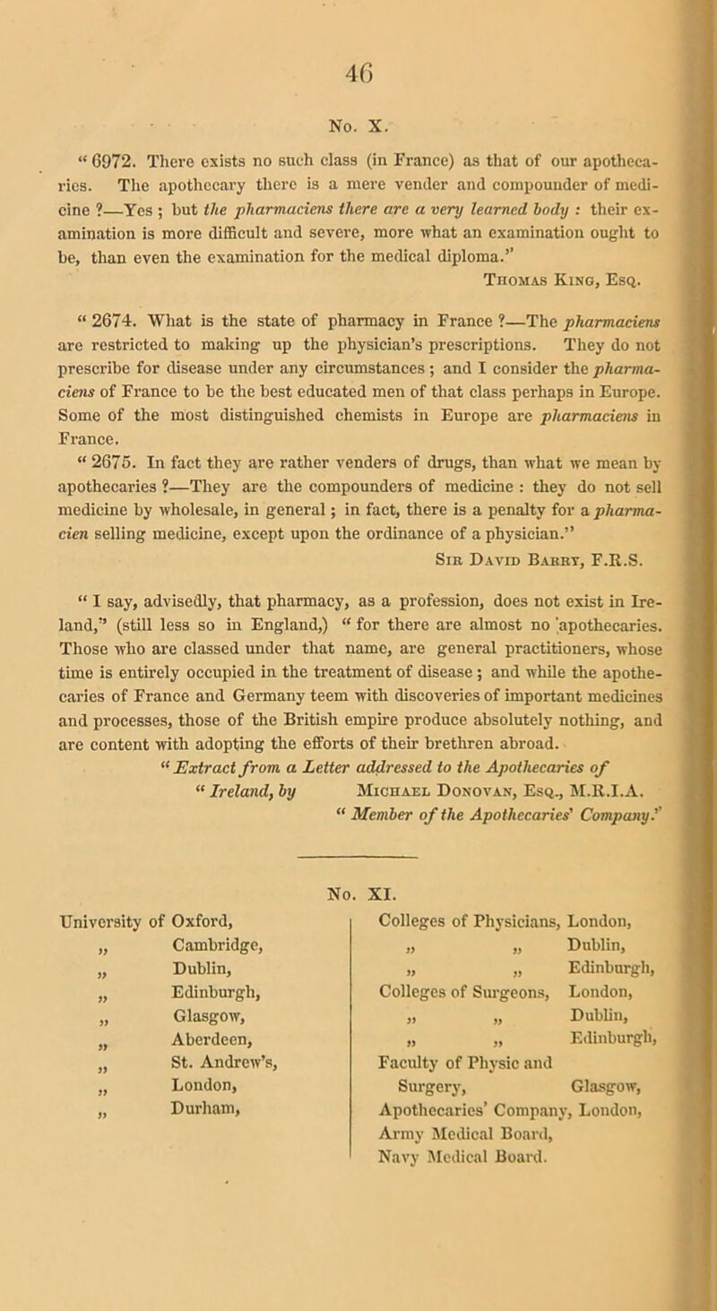 No. X. “ 6972. There exists no such class (in France) as that of our apotheca- ries. The apothecary there is a mere vender and compounder of medi- cine ?—Yes ; hut the pliarmaciens there are a very learned body : their ex- amination is more difficult and severe, more what an examination ought to be, than even the examination for the medical diploma.” Thomas King, Esq. “ 2674. What is the state of pharmacy in France ?—The pliarmaciens are restricted to making up the physician’s prescriptions. They do not prescribe for disease under any circumstances ; and I consider the pharma- ciens of France to be the best educated men of that class perhaps in Europe. Some of the most distinguished chemists in Europe are pliarmaciens in France. “ 2676. In fact they are rather venders of drugs, than what we mean by apothecaries ?—They are the compounders of medicine : they do not sell medicine by wholesale, in general; in fact, there is a penalty for a pliarma- cien selling medicine, except upon the ordinance of a physician.” Sir David Barry, F.R.S. “ I say, advisedly, that pharmacy, as a profession, does not exist in Ire- land,” (still less so in England,) “ for there are almost no 'apothecaries. Those who are classed under that name, are general practitioners, whose time is entirely occupied in the treatment of disease ; and while the apothe- caries of France and Germany teem with discoveries of important medicines and processes, those of the British empire produce absolutely nothing, and are content with adopting the efforts of their brethren abroad. “ Extract from a Letter addressed to the Apothecaries of “ Ireland, by Michael Donovan, Esq., M.R.I.A. “ Member of the Apothecaries' Company.’’ University of Oxford, „ Cambridge, „ Dublin, „ Edinburgh, „ Glasgow, „ Aberdeen, „ St. Andrew’s, „ London, „ Durham, No. XI. Colleges of Physicians, London, „ „ Dublin, „ „ Edinburgh, Colleges of Surgeons, London, „ „ Dublin, „ „ Edinburgh, Faculty of Physic and Surgery, Glasgow, Apothecaries’ Company, London, Army Medical Board, Navy Medical Board.