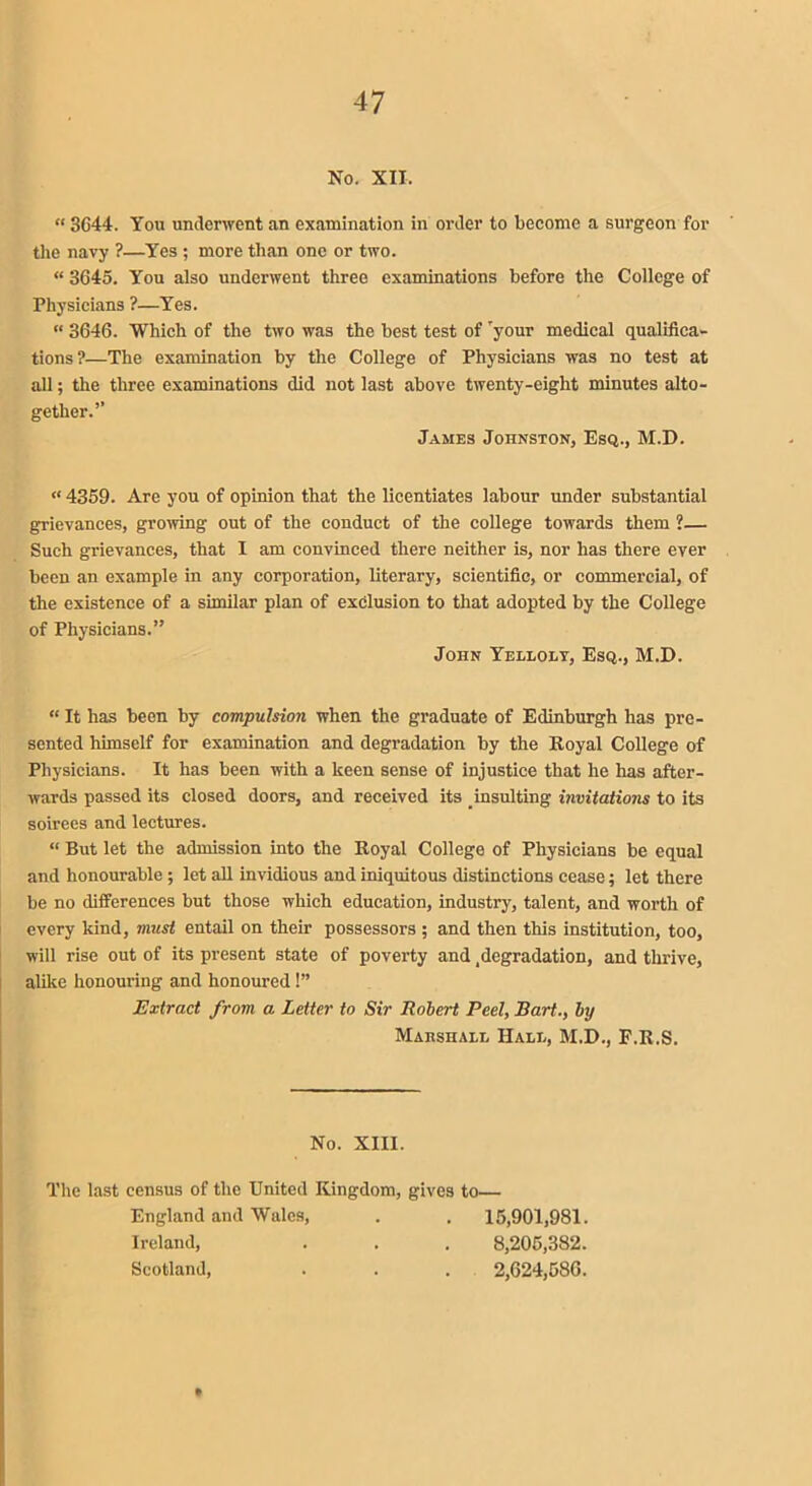 No. XII, “ 3G44. You underwent an examination in order to become a surgeon for the navy ?—Yes ; more than one or two. “ 3645. You also underwent three examinations before the College of Physicians ?—Yes. “ 3646. Which of the two was the best test of Tyour medical qualifica- tions?—The examination by the College of Physicians was no test at all; the three examinations did not last above twenty-eight minutes alto- gether.’’ James Johnston, Esq., M.D. « 4359. Are you of opinion that the licentiates labour under substantial grievances, growing out of the conduct of the college towards them ?— Such grievances, that I am convinced there neither is, nor has there ever been an example in any corporation, literary, scientific, or commercial, of the existence of a similar plan of exclusion to that adopted by the College of Physicians.” John Yelloly, Esq., M.D. “ It has been by compulsion when the graduate of Edinburgh has pre- sented himself for examination and degradation by the Royal College of Physicians. It has been with a keen sense of injustice that he has after- wards passed its closed doors, and received its insulting invitations to its soirees and lectures. “ But let the admission into the Royal College of Physicians be equal and honourable ; let all invidious and iniquitous distinctions cease; let there be no differences but those which education, industry, talent, and worth of every kind, must entail on their possessors ; and then this institution, too, will rise out of its present state of poverty and .degradation, and thrive, alike honouring and honoured 1” Extract from a Letter to Sir Robert Peel, Bart., by Mahshaee Hale, M.D., F.R.S. No. XIII. The last census of the United Kingdom, gives England and Wales, Ireland, Scotland, to— 15,901,981. 8,205,382. 2,624,580. »