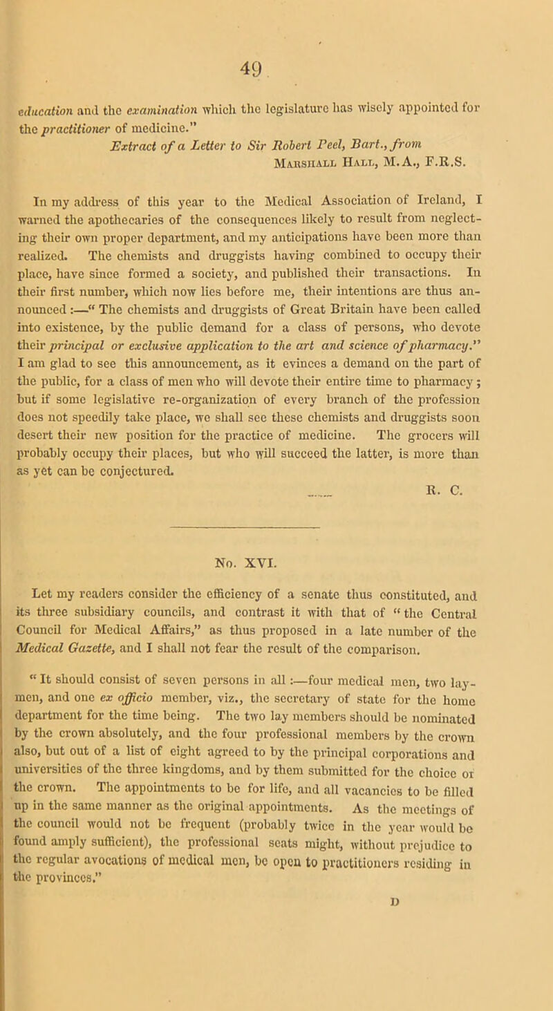 education and the examination which the legislature has wisely appointed for the practitioner of medicine.” Extract of a Letter to Sir Robert Peel, Bart., from Marshall Halt., M.A., F.R.S. In my address of this year to the Medical Association of Ireland, I warned the apothecaries of the consequences likely to result from neglect- ing their own proper department, and my anticipations have been more than realized. The chemists and druggists having combined to occupy their place, have since formed a society, and published their transactions. In their first number, which now lies before me, them intentions are thus an- nounced :—“ The chemists and druggists of Great Britain have been called into existence, by the public demand for a class of persons, who devote their principal or exclusive application to the art and science of pharmacy.” I am glad to see this announcement, as it evinces a demand on the part of the public, for a class of men who will devote their entire time to pharmacy; but if some legislative re-organization of every branch of the profession does not speedily take place, we shall see these chemists and druggists soon desert their new position for the practice of medicine. The grocers will probably occupy their places, but who will succeed the latter, is more than as yet can be conjectured. R. C. No. XVI. Let my readers consider the efficiency of a senate thus constituted, and its three subsidiary councils, and contrast it with that of “ the Central Council for Medical Affairs,” as thus proposed in a late number of the Medical Gazette, and I shall not fear the result of the comparison. “ It should consist of seven persons in all:—four medical men, two lay- men, and one ex officio member, viz., the secretary of state for the home department for the time being. The two lay members should be nominated by the crown absolutely, and the four professional members by the crown also, but out of a list of eight agreed to by the principal corporations and universities of the three kingdoms, and by them submitted for the choice or the crown. The appointments to be for life, and all vacancies to be filled up in the same manner as the original appointments. As the meetings of the council would not be frequent (probably twice in the year would be I found amply sufficient), the professional scats might, without prejudice to i the regular avocations of medical men, be open to practitioners residing in the provinces.” I)