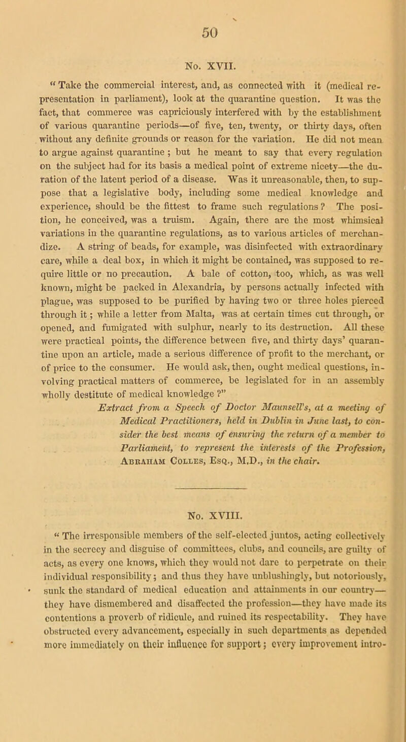 No. XVII. “ Take the commercial interest, and, as connected with it (medical re- presentation in parliament), look at the quarantine question. It was the fact, that commerce was capriciously interfered with by the establishment of various quarantine periods—of five, ten, twenty, or thirty days, often without any definite grounds or reason for the variation. He did not mean to argue against quarantine ; but he meant to say that every regulation on the subject had for its basis a medical point of extreme nicety—the du- ration of the latent period of a disease. Was it unreasonable, then, to sup- pose that a legislative body, including some medical knowledge and experience, should be the fittest to frame such regulations ? The posi- tion, he conceived, was a truism. Again, there are the most whimsical variations in the quarantine regulations, as to various articles of merchan- dize. A string of beads, for example, was disinfected with extraordinary care, while a deal box, in which it might be contained, was supposed to re- quire little or no precaution. A bale of cotton, too, which, as was well known, might be packed in Alexandria, by persons actually infected with plague, was supposed to be purified by having two or three holes pierced through it; while a letter from Malta, was at certain times cut through, or opened, and fumigated with sulphur, nearly to its destruction. All these were practical points, the difference between five, and thirty days’ quaran- tine upon an article, made a serious difference of profit to the merchant, or of price to the consumer. He would ask, then, ought medical questions, in- volving practical matters of commerce, be legislated for in an assembly wholly destitute of medical knowledge ?” Extract from a Speech of Doctor MaunseU’s, at a meeting of Medical Practitioners, held in Dublin in June last, to con- sider the best means of ensuring the return of a member to Parliament, to represent the interests of the Profession, Abraham Colles, Esq., M.D., in the chair. No. XVIII. « The irresponsible members of the self-clectcd juntos, acting collectively in the secrecy and disguise of committees, clubs, and councils, are guilty of acts, as every one knows, which they would not dare to perpetrate on their individual responsibility; and thus they have unblusliingly, but notoriously, sunk the standard of medical education and attainments in our country— they have dismembered and disaffected the profession—they have made its contentions a proverb of ridicule, and ruined its respectability. They have obstructed every advancement, especially in such departments as depended more immediately on their influence for support; every improvement intro-