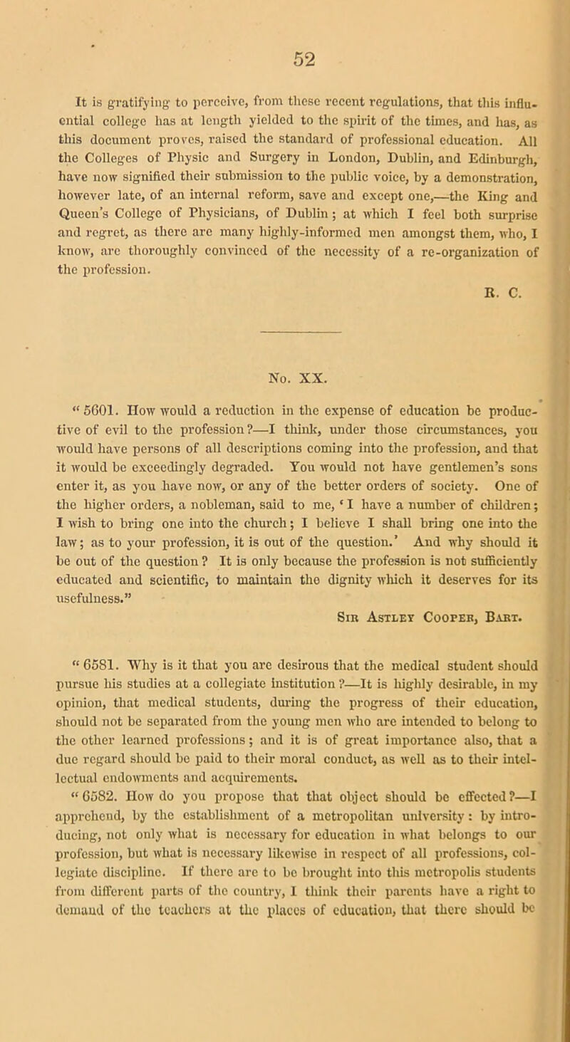 It is gratifying to perceive, from these recent regulations, that this influ- ential college has at length yielded to the spirit of the times, and has, as this document proves, raised the standard of professional education. All the Colleges of Physic and Surgery in London, Dublin, and Edinburgh, have now signified their submission to the public voice, by a demonstration, however late, of an internal reform, save and except one,—the King and Queen’s College of Physicians, of Dublin; at which I feel both surprise and regret, as there are many highly-informed men amongst them, who, I know, arc thoroughly convinced of the necessity of a re-organization of the profession. R. C. No. XX. “ 5601. How would a reduction in the expense of education be produc- tive of evil to the profession ?—I think, under those circumstances, you would have persons of all descriptions coming into the profession, and that it would be exceedingly degraded. You would not have gentlemen’s sons enter it, as you have now, or any of the better orders of society. One of the higher orders, a nobleman, said to me, * I have a number of children; I wish to bring one into the church; I believe I shall bring one into the law; as to your profession, it is out of the question. ’ And why should it be out of the question ? It is only because the profession is not sufficiently educated and scientific, to maintain the dignity which it deserves for its usefulness.” Sib Astley CoorER, Bart. “ 6581. Why is it that you are desirous that the medical student should pursue his studies at a collegiate institution ?—It is highly desirable, in my opinion, that medical students, during the progress of their education, should not be separated from the young men who are intended to belong to the other learned professions; and it is of great importance also, that a due regard should be paid to their moral conduct, as well as to their intel- lectual endowments and acquirements. “6582. IIow do you propose that that object should be effected ?—I apprehend, by the establishment of a metropolitan university: by intro- ducing, not only what is necessary for education in what belongs to our profession, but what is necessary likewise in respect of all professions, col- legiate discipline. If there are to be brought into tills metropolis students from different parts of the country, I think their parents have a right to demand of the teachers at the places of education, that there should be