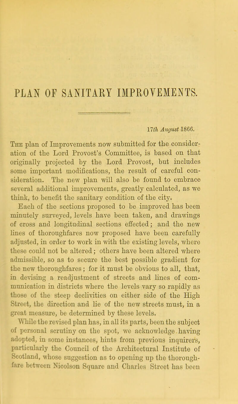 PUN OF SANITARY IMPROVEMENTS. YHTi August 1866. The plan of Improvements now submitted for the consider- ation of the Lord Provost’s Committee, is based on that originally projected by the Lord Provost, but includes some important modifications, the result of careful con- sideration. The new plan will also be found to embrace several additional improvements, greatly calculated, as we think, to benefit the sanitary condition of the city. Each of the sections proposed to be improved has been minutely surveyed, levels have been taken, and drawings of cross and longitudinal sections effected; and the new lines of thoroughfares now proposed have been carefully adjusted, in order to work in with the existing levels, where these could not be altered; others have been altered where admissible, so as to secure the best possible gradient for the new thoroughfares; for it must be obvious to all, that, in devising a readjustment of streets and lines of com- munication in districts where the levels vary so rapidly as those of the steep declivities on either side of the High Street, the direction and lie of the new streets must, in a great measure, be determined by these levels. While the revised plan has, in all its parts, been the subject of personal scrutiny on the spot, we acknowledge. having adopted, in some instances, hints from previous inquirers, particularly the Council of the Architectural Institute of Scotland, whose suggestion as to opening up the thorough- fare between Nicolson Square and Charles Street has been