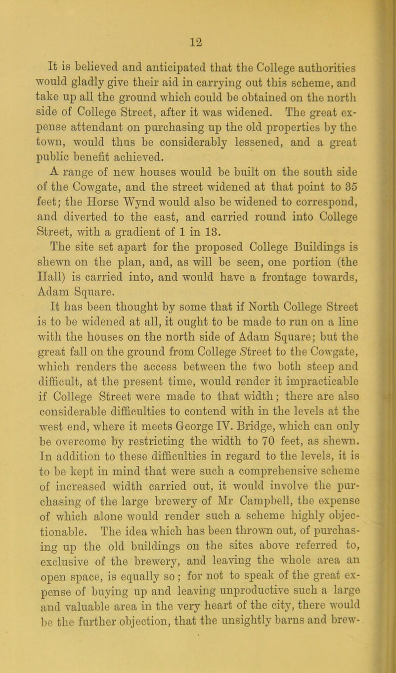 It is believed and anticipated that the College authorities would gladly give their aid in carrying out this scheme, and take up all the ground which could be obtained on the north side of College Street, after it was widened. The great ex- pense attendant on purchasing up the old properties by the town, would thus be considerably lessened, and a great public benefit achieved. A range of new houses would be built on the south side of the Cowgate, and the street widened at that point to 35 feet; the Iiorse Wynd would also be widened to correspond, and diverted to the east, and carried round into College Street, with a gradient of 1 in 13. The site set apart for the proposed College Buildings is shewn on the plan, and, as will be seen, one portion (the Hall) is carried into, and would have a frontage towards, Adam Square. It has been thought by some that if North College Street is to be widened at all, it ought to be made to run on a line with the houses on the north side of Adam Square; but the great fall on the ground from College (Street to the Cowgate, which renders the access between the two both steep and difficult, at the present time, would render it impracticable if College Street were made to that width; there are also considerable difficulties to contend with in the levels at the west end, where it meets George IV. Bridge, which can only be overcome by restricting the width to 70 feet, as shewn. In addition to these difficulties in regard to the levels, it is to be kept in mind that were such a comprehensive scheme of increased width carried out, it would involve the pur- chasing of the large brewery of Mr Campbell, the expense of which alone would render such a scheme highly objec- tionable. The idea which has been thrown out, of purchas- ing up the old buildings on the sites above referred to, exclusive of the brewery, and leaving the whole area an open space, is equally so ; for not to speak of the great ex- pense of buying up and leaving unproductive such a large and valuable area in the very heart of the city, there would be the further objection, that the unsightly barns and brew-