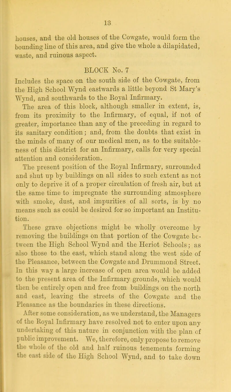 houses, and the old houses of the Cowgate, would form the bounding line of this area, and give the whole a dilapidated, waste, and ruinous aspect. BLOCK No. 7 Includes the space on the south side of the Cowgate, from the High School Wynd eastwards a little beyond St Mary’s Wynd, and southwards to the Boyal Infirmary. The area of this block, although smaller in extent, is, from its proximity to the Infirmary, of equal, if not of greater, importance than any of the preceding in regard to its sanitary condition; and, from the doubts that exist in the minds of many of our medical men, as to the suitable- ness of this district for an Infirmary, calls for very special attention and consideration. The present position of the Boyal Infirmary, surrounded and shut up by buildings on all sides to such extent as not only to deprive it of a proper circulation of fresh air, but at the same time to impregnate the surrounding atmosphere with smoke, dust, and impurities of all sorts, is by no means such as could be desired for so important an Institu- tion. These grave objections might be wholly overcome by removing the buildings on that portion of the Cowgate be- tween the High School Wynd and the Heriot Schools; as also those to the east, which stand along the west side of the Pleasance, between the Cowgate and Drummond Street. In this way a large increase of open area would be added to the present area of the Infirmary grounds, which would then be entirely open and free from buildings on the north and east, leaving the streets of the Cowgate and the Pleasance as the boundaries in these directions. After some consideration, as we understand, the Managers of the Royal Infirmary have resolved not to enter upon any undertaking of this nature in conjunction with the plan of public improvement. We, therefore, only propose to remove the whole of the old and half ruinous tenements forming the east side of the High School Wynd, and to take down