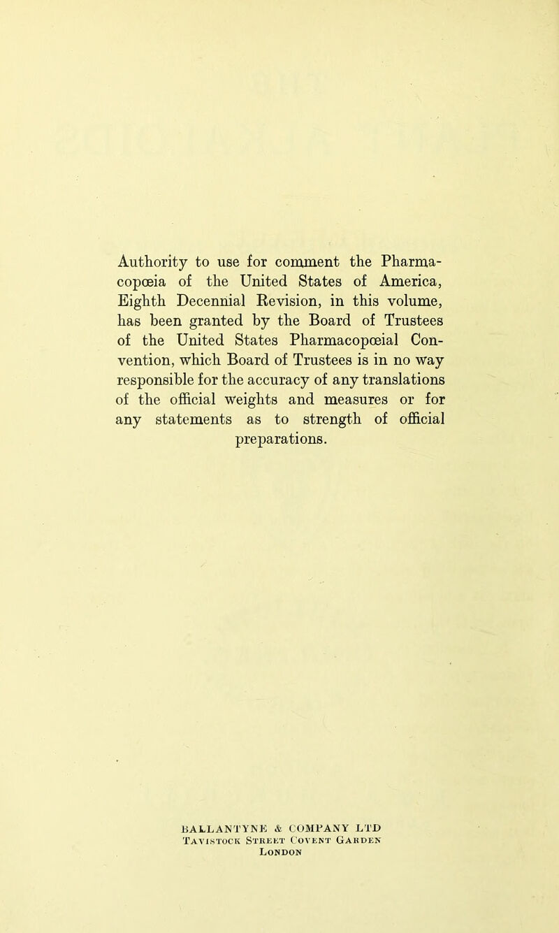 Authority to use for comment the Pharma- copoeia of the United States of America, Eighth Decennial Eevision, in this volume, has been granted by the Board of Trustees of the United States Pharmacopoeial Con- vention, which Board of Trustees is in no way responsible for the accuracy of any translations of the official weights and measures or for any statements as to strength of official preparations. BAV-LANTYNK & COMPANY LTD Tavistock Strekt Covent Garden London