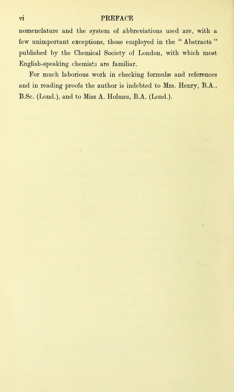 nomenclature and the system of abbreviations used are, with a few unimportant exceptions, those employed in the “ Abstracts ” published by the Chemical Society of London, with which most English-speaking chemists are familiar. For much laborious work in checking formulae and references and in reading proofs the author is indebted to Mrs. Henry, B.A., B.Sc. (Lond.), and to Miss A. Holmes, B.A. (Lond.).