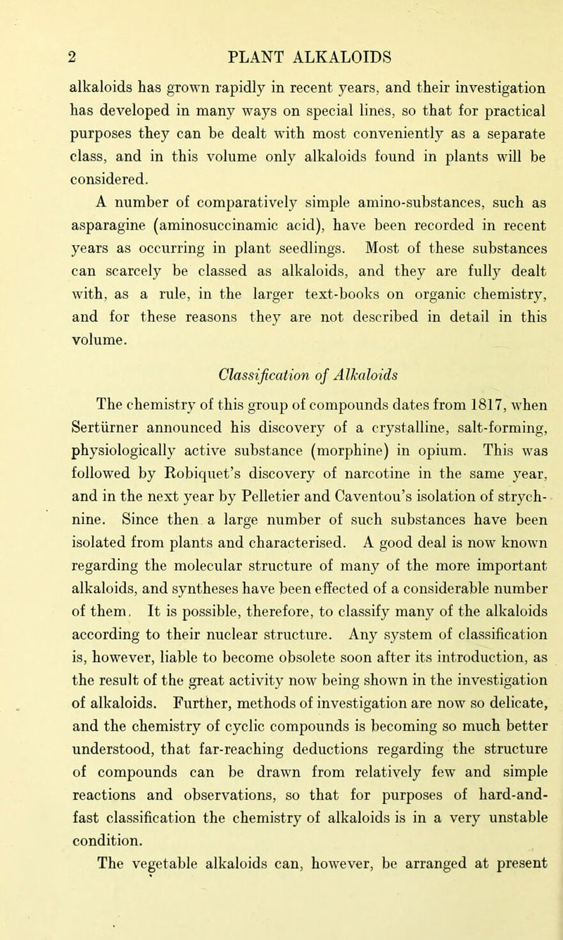 alkaloids has grown rapidly in recent years, and their investigation has developed in many ways on special lines, so that for practical purposes they can be dealt with most conveniently as a separate class, and in this volume only alkaloids found in plants will be considered. A number of comparatively simple amino-substances, such as asparagine (aminosuccinamic acid), have been recorded in recent years as occurring in plant seedlings. Most of these substances can scarcely be classed as alkaloids, and they are fully dealt with, as a rule, in the larger text-books on organic chemistry, and for these reasons they are not described in detail in this volume. Classification of Alkaloids The chemistry of this group of compounds dates from 1817, when Sertiirner announced his discovery of a crystalline, salt-forming, physiologically active substance (morphine) in opium. This was followed by Robiquet’s discovery of narcotine in the same year, and in the next year by Pelletier and Caventou’s isolation of strych- nine. Since then a large number of such substances have been isolated from plants and characterised. A good deal is now known regarding the molecular structure of many of the more important alkaloids, and syntheses have been effected of a considerable number of them, It is possible, therefore, to classify many of the alkaloids according to their nuclear structure. Any system of classification is, however, liable to become obsolete soon after its introduction, as the result of the great activity now being shown in the investigation of alkaloids. Further, methods of investigation are now so delicate, and the chemistry of cyclic compounds is becoming so much better understood, that far-reaching deductions regarding the structure of compounds can be drawn from relatively few and simple reactions and observations, so that for purposes of hard-and- fast classification the chemistry of alkaloids is in a very unstable condition. The vegetable alkaloids can, however, be arranged at present