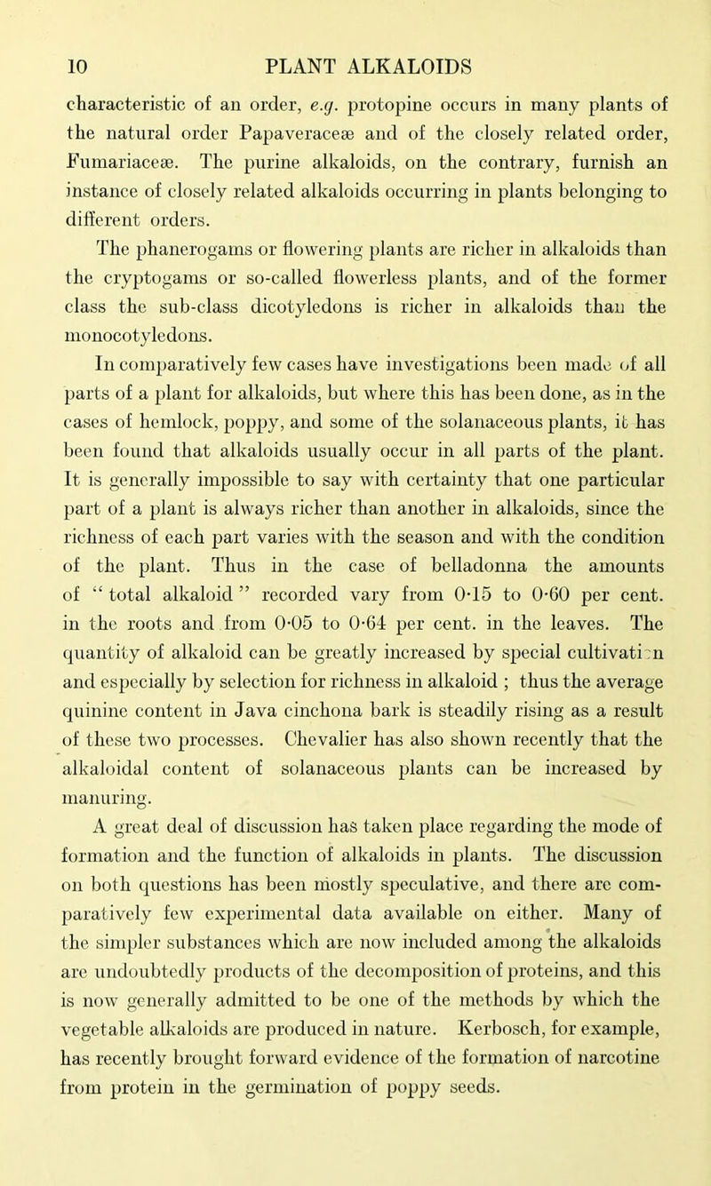 characteristic of an order, e.g. protopine occurs in many plants of the natural order Papaveraceae and of the closely related order, Fumariacese. The purine alkaloids, on the contrary, furnish an instance of closely related alkaloids occurring in plants belonging to different orders. The phanerogams or flowering plants are richer in alkaloids than the cryptogams or so-called flowerless plants, and of the former class the sub-class dicotyledons is richer in alkaloids than the monocotyledons. In comparatively few cases have investigations been made of all parts of a plant for alkaloids, but where this has been done, as in the cases of hemlock, poppy, and some of the solanaceous plants, it has been found that alkaloids usually occur in all parts of the plant. It is generally impossible to say with certainty that one particular part of a plant is always richer than another in alkaloids, since the richness of each part varies with the season and with the condition of the plant. Thus in the case of belladonna the amounts of “ total alkaloid ” recorded vary from 0-15 to 0-60 per cent, in the roots and from 0-05 to 0-64 per cent, in the leaves. The quantity of alkaloid can be greatly increased by special cultivati!! and esjjccially by selection for richness in alkaloid ; thus the average quinine content in Java cinchona bark is steadily rising as a result of these two processes. Chevalier has also shown recently that the alkaloidal content of solanaceous plants can be increased by manuring. A great deal of discussion has taken place regarding the mode of formation and the function of alkaloids in plants. The discussion on both questions has been mostly speculative, and there are com- paratively few experimental data available on either. Many of the sinq)ler substances which are now included among the alkaloids are undoubtedly products of the decomposition of proteins, and this is now generally admitted to be one of the methods by which the vegetable alkaloids are produced in nature. Kerbosch, for example, has recently brought forward evidence of the formation of narcotine from protein in the germination of poppy seeds.