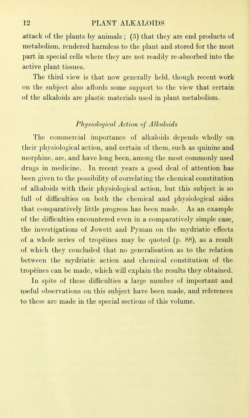 attack of the plants by animals ; (3) that they are end products of metabolism, rendered harmless to the plant and stored for the most part in special cells where they are not readily re-absorbed into the active plant tissues. The third view is that now generally held, though recent work on the subject also affords some support to the view that certain of the alkaloids are plastic materials used in plant metabolism. Physiological Action of Alkaloids The commercial importance of alkaloids depends wholly on their physiological action, and certain of them, such as quinine and morphine, are, and have long been, among the most commonly used drugs in medicine. In recent years a good deal of attention has been given to the possibility of correlating the chemical constitution of alkaloids with their physiological action, but this subject is so full of difficulties on both the chemical and physiological sides that comparatively little progress has been made. As an example of the difficulties encountered even in a comparatively simple case, the investigations of Jowett and Pynian on the mydriatic effects of a whole series of tropeines may be qiioted (p. 88), as a result of which they concluded that no generalisation as to the relation between the mydriatic action and chemical constitution of the tropeines can be made, which will explain the results they obtained. In spite of these difficulties a large number of important and useful observations on this subject have been made, and references to these are made in the special sections of this volume.