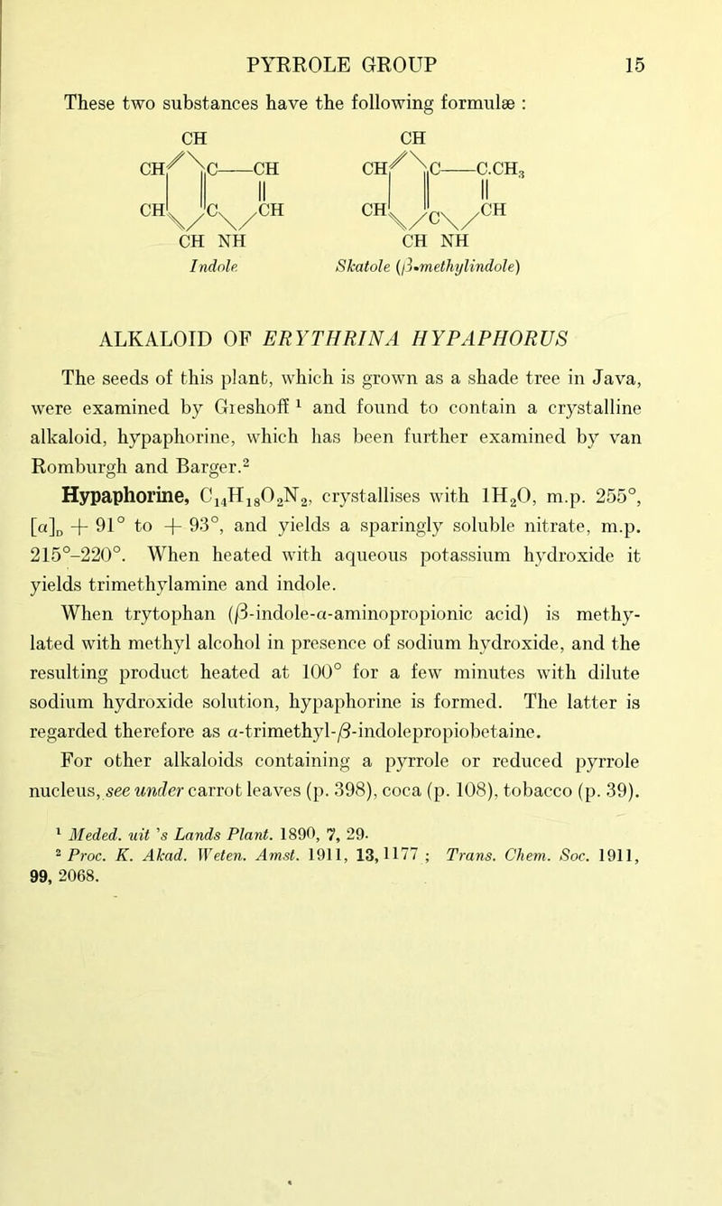 These two substances have the following formulse : CH CH II II CH. ,a CH CH NH Indolf. CH NH Skatole {l3»methylindole) ALKALOID OF ERYTHRINA HYPAPHORUS The seeds of this plant, which is grown as a shade tree in Java, were examined by Gieshoif ^ and found to contain a crystalline alkaloid, hypaphorine, which has been further examined by van Romburgh and Barger.^ Hypaphorine, C14H18O2N2, crystallises with IH2O, m.p. 255°, [a][, -f 91° to + 93°, and yields a sparingly soluble nitrate, m.p. 215°-220°. When heated with aqueous potassium hydroxide it yields trimethylamine and indole. When trytophan (/3-indole-a-aminopropionic acid) is methy- lated with methyl alcohol in presence of sodium hydroxide, and the resulting product heated at 100° for a few minutes with dilute sodium hydroxide solution, hypaphorine is formed. The latter is regarded therefore as a-trimethyl-/3-indolepropiobetaine. For other alkaloids containing a pyrrole or reduced pyrrole nucleus, see under carrot leaves (p. 398), coca (p. 108), tobacco (p. 39). * Meded. uit 's Lands Plant. 1890, 7, 29- ^ Proc. K. Akad. JVeten. Amst. 1911, 13,1177 ; Trans. Chem. Soc. 1911, 99, 2068.