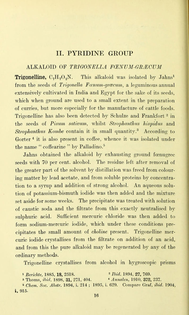 ALKALOID OF TRIGONELLA FCENUM-GRMCUM Trigonelline, C7H7O2N. This alkaloid was isolated by Jahns^ from the seeds of Trigonella Famum-groecum, a leguminous annual extensively cultivated in India and Egypt for the sake of its seeds, which when ground are used to a small extent in the preparation of curries, but more especially for the manufacture of cattle foods. Trigonelline has also been detected by Schulze and Frankfort ^ in the seeds of Pisum sativum, whilst StrophanfJms hispidus and Strophanthus Kombe contain it in small quantity.^ According to Gorter ^ it is also present in coffee, whence it was isolated under the name “ coffearine ” by Palladino.''^ Jahns obtained the alkaloid by exhausting ground foenugrec seeds with 70 per cent, alcohol. The residue left after removal of the greater part of the solvent by distillation was freed from colour- ing matter by lead acetate, and from soluble proteins by concentra- tion to a syrup and addition of strong alcohol. An aqueous solu- tion of potassium-bismuth iodide was then added and the mixture set aside for some weeks. The precipitate was treated with solution of caustic soda and the filtrate from this exactly neutralised by sulphuric acid. Sufficient mercuric chloride was then added to form sodium-mercuric iodide, which under these conditions pre- cipitates the small amount of choline present. Trigonelline mer- curic iodide crystallises from the filtrate on addition of an acid, and from this the pure alkaloid may be regenerated by any of the ordinary methods. Trigonelline crystallises from alcohol in hygroscopic prisms 1 Berichte, 1885, 18, 2518.  Ibid. 1894, 21, 769. 3 Thoms, ibid. 1898, 31, 271, 404. « Annalen, 1910, 372, 237. ® Chem. Soc. Abstr. 1894, i. 214 ; 1895, i. 629. Compare Graf, ibid. 1904, i. 915.