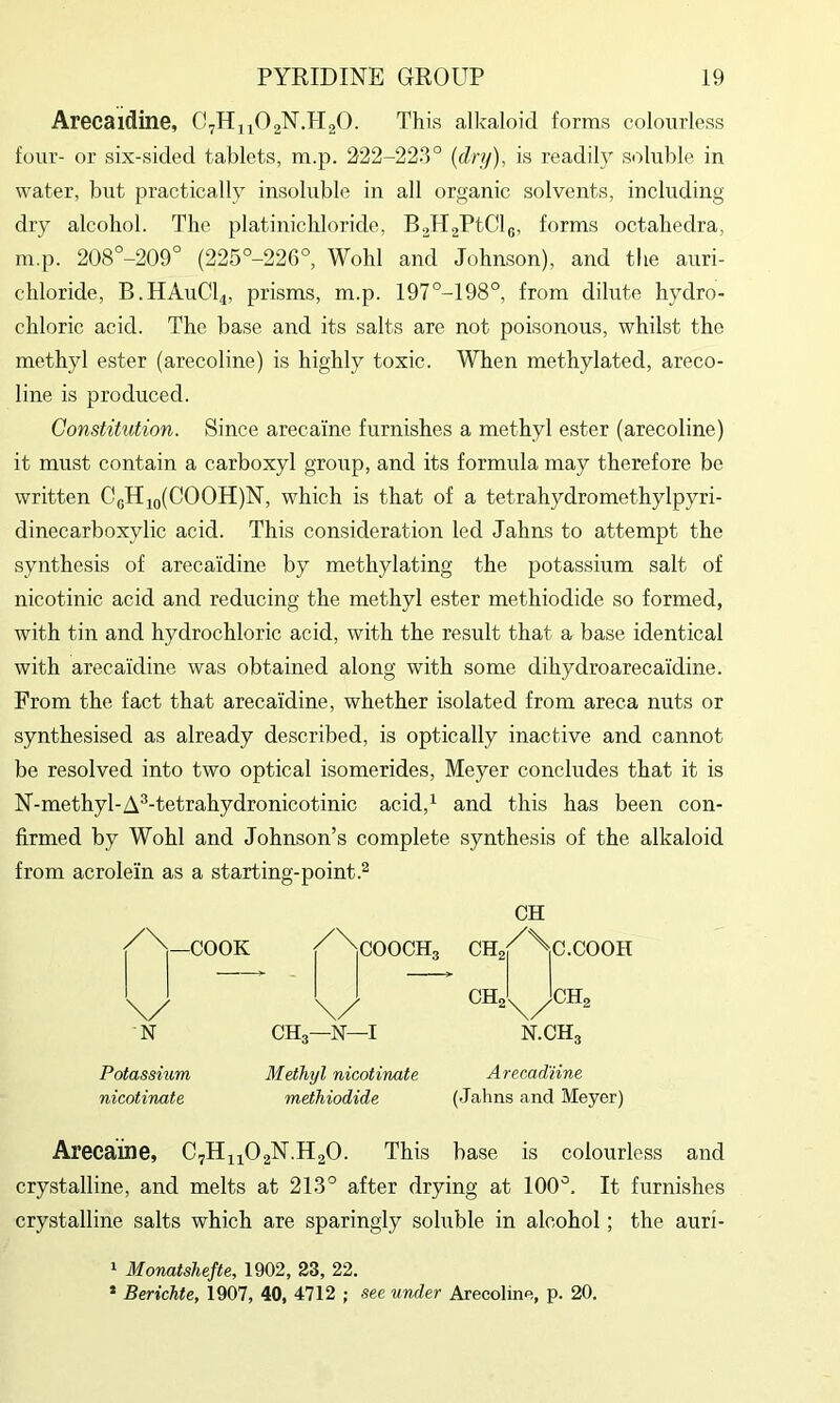 Arecaidine, This alkaloid forms colourless four- or six-sided tablets, m.p. 222-223° [dry), is readily soluble in water, but practically insoluble in all organic solvents, including dry alcohol. The platinicbloride, B2ll2PtClg, forms octahedra, m.p. 208°-209° (225°-226°, Wohl and Johnson), and the auri- chloride, B.HAUCI4, prisms, m.p. 197°-198°, from dilute hydro- chloric acid. The base and its salts are not poisonous, whilst the methyl ester (arecoline) is highly toxic. When methylated, areco- line is produced. Constitution. Since arecaine furnishes a methyl ester (arecoline) it must contain a carboxyl group, and its formula may therefore be written CgH4o(COOH)N, which is that of a tetrahydromethylpyri- dinecarboxylic acid. This consideration led Jahns to attempt the synthesis of arecaidine by methylating the potassium salt of nicotinic acid and reducing the methyl ester methiodide so formed, with tin and hydrochloric acid, with the result that a base identical with arecaidine was obtained along with some dihydroarecaidine. From the fact that arecaidine, whether isolated from areca nuts or synthesised as already described, is optically inactive and cannot be resolved into two optical isomerides, Meyer concludes that it is N-methyl-A^-tetrahydronicotinic acid,^ and this has been con- firmed by Wohl and Johnson’s complete synthesis of the alkaloid from acrolein as a starting-point.^ CH /\_COOK /^^COOCHg CHa^^C.COOH N CH3—N—I N.CH3 Potassium Methyl nicotinate Arecad’iine nicotinate methiodide (Jahns and Meyer) Arecaine, C7H44O2N.H2O. This base is colourless and crystalline, and melts at 213° after drying at 100°. It furnishes crystalline salts which are sparingly soluble in alcohol; the auri- ‘ Monatshefte, 1902, 23, 22. • Berichte, 1907, 40, 4712 ; see under Arecoline, p. 20.