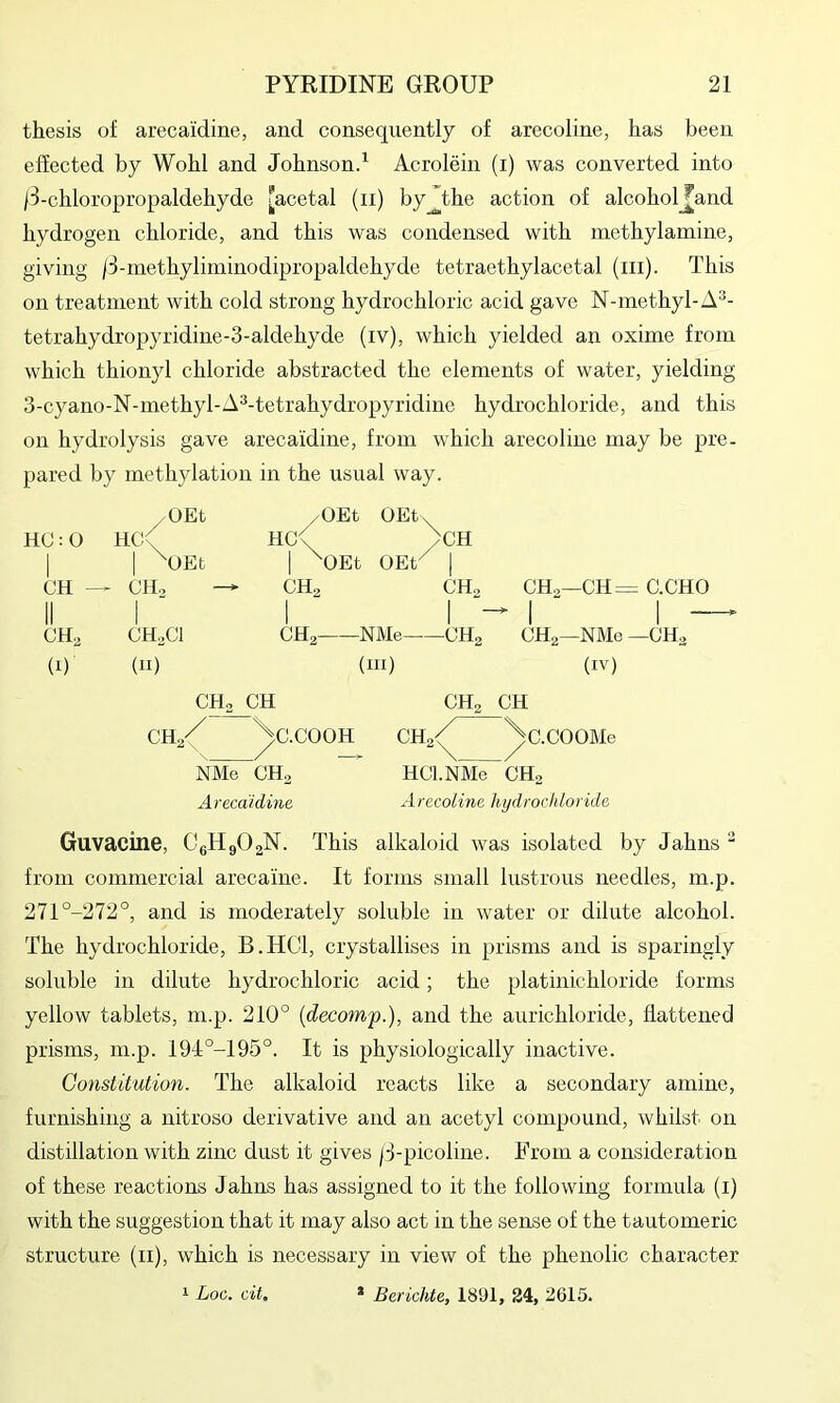 thesis of arecaidine, and consequently of arecoline, has been effected by Wohl and Johnsond Acrolein (i) was converted into /3-chloropropaldehyde [acetal (ii) by^the action of alcohol_^and hydrogen chloride, and this was condensed with methylamine, giving /3-methyliininodipropaldehyde tetraethylacetal (iii). This on treatment with cold strong hydrochloric acid gave N-niethyl-A^- tetrahydropyridine-3-aldehyde (iv), which yielded an oxime from which thionyl chloride abstracted the elements of water, yielding 3-cyano-N-methyl-A^-tetrahydropyridiue hydrochloride, and this on hydrolysis gave arecaidine, from which arecoline may be pre- pared by methylation in the usual way. HC:0 1 OEt Hc;/ 1 ^OEt yOEt HC^ 1 ^OEt OEt, /CH OEP 1 CH ^ CH., CHa CHo CHo- -CH = CH.Cl 1 11 CHa NMe CHg CHg- -NMe - (1) (11) (111) (IV) CHa CH CHa CH \ ^C.COOH CHa/ /c.COOMe NMe CHa HCl.NMe CHo Arecaidine Arecoline hydrochloride Guvacine, CeHgOgN. This alkaloid was isolated by Jahns  from commercial arecaine. It forms small lustrous needles, m.p. 271°-272°, and is moderately soluble in water or dilute alcohol. The hydrochloride, B.HCl, crystallises in prisms and is sparingly soluble in dilute hydrochloric acid; the platinichloride forms yellow tablets, m.p. 210° {decomp.), and the aurichloride, flattened prisms, m.p. 19J:°-195°. It is physiologically inactive. Constitution. The alkaloid reacts like a secondary amine, furnishing a uitroso derivative and an acetyl compound, whilst on distillation with zinc dust it gives |3-picoline. From a consideration of these reactions Jahns has assigned to it the following formula (i) with the suggestion that it may also act in the sense of the tautomeric structure (ii), which is necessary in view of the phenolic character 1 Log. cit. * Berichte, 18'Jl, 24, 2615.