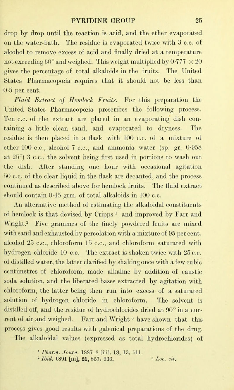 drop by drop until the reaction is acid, and the ether evaporated on the water-bath. The residue is evaporated twice with 3 c.c. of alcohol to remove excess of acid and finally dried at a temperature not exceeding G0° and weighed. This weight multiplied by 0-777 X 20 gives the percentage of total alkaloids in the fruits. The United States Pharmacopoeia requires that it should not be less than 0-5 per cent. Fluid Extract of Hemlock Fruits. For this preparation the United States Pharmacopoeia prescribes the following process. Ten c.c. of the extract are placed in an evaporating dish con- taining a little clean sand, and evaporated to dryness. The residue is then placed in a flask with 100 c.c. of a mixture of ether 100 c.c., alcohol 7 c.c., and ammonia water (sp. gr. 0-958 at 25°) 3 C.C., the solvent being first used in portions to wash out the dish. After standing one hour with occasional agitation 50 c.c. of the clear liquid in the flask are decanted, and the process continued as described above for hemlock fruits. The fluid extract should contain 0-45 grin, of total alkaloids in 100 c.c. An alternative method of estimating the alkaloidal constituents of hemlock is that devised by Cripps ^ and improved by Farr and Wright.- Five grammes of the finely powdered fruits are mixed with sand and exhausted by percolation with a mixture of 95 per cent, alcohol 25 c.c., chloroform 15 c.c., and chloroform saturated with hydrogen chloride 10 c.c. The extract is shaken twice with 25 c.c. of distilled water, the latter clarified by shaking once with a few cubic centimetres of chloroform, made alkaline by addition of caustic soda solution, and the liberated bases extracted by agitation with chloroform, the latter being then run into excess of a saturated solution of hydrogen chloride in chloroform. The solvent is distilled off, and the residue of hydrochlorides dried at 90° in a cur- rent of air and weighed. Farr and Wright ^ have shown that this process gives good results with galenical preparations of the drug. The alkaloidal values (expressed as total hydrochlorides) of ^ Phann. Jouni. 1887-8 [iii], 18, 1.3, 511. ^ Ibid. 1891 [iii], 21, 857, 93(5. “ Loc. cif.