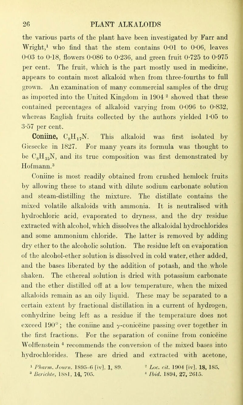 the various parts of the plant have been investigated by Farr and Wright/ who find that the stem contains 0-01 to 0-06, leaves 0-03 to 0-18, flowers 0-086 to 0-236, and green fruit 0-725 to 0-975 per cent. The fruit, which is the part mostly used in medicine, appears to contain most alkaloid when from three-fourths to full grown. An examination of many commercial samples of the drug as imported into the United Kingdom in 1904 ^ showed that these contained percentages of alkaloid varying from 0-096 to 0-832, whereas English fruits collected by the authors yielded 1-05 to 3-57 per cent. Coniine, CgHj^N. This alkaloid was first isolated by Giesecke in 1827. For many years its formula was thought to be CgHijN, and its true composition was first demonstrated by Hofmann.^ Coniine is most readily obtained from crushed hemlock fruits by allowing these to stand with dilute sodium carbonate solution and steam-distilling the mixture. The distillate contains the mixed volatile alkaloids with ammonia. It is neutralised with hydrochloric acid, evaporated to dryness, and the dry residue extracted with alcohol, which dissolves the alkaloidal hydrochlorides and some ammonium chloride. The latter is removed by adding dry ether to the alcoholic solution. The residue left on evaporation of the alcohol-ether solution is dissolved in cold water, ether added, and the bases liberated by the addition of potash, and the whole shaken. The ethereal solution is dried with potassium carbonate and the ether distilled off at a low temperature, when the mixed alkaloids remain as an oily liquid. These may be separated to a certain extent by fractional distillation in a current of hydrogen, conhydrine being left as a residue if the temperature does not exceed 190°; the coniine and y-coniceine passing over together in the first fractions. For the separation of coniine from coniceine Wolffenstein recommends the conversion of the mixed bases into hydrochlorides. These are dried and extracted with acetone, ^ Pharm. Journ. [iv], 1, 89.  Luc. cit. 1904 [iv], 18, 185. =* Berichtc, ISsl, 14, 705. ^ Ibid. 1894, 27, 2015.