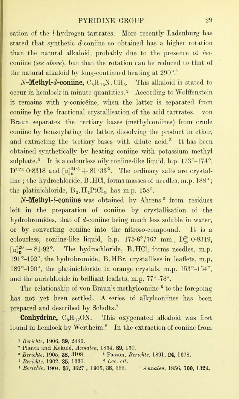 sation of the Z-hydrogen tartrates. More recently Ladenburg has stated that synthetic d-coniine so obtained has a higher rotation than the natural alkaloid, probably due to the presence of iso- coniine {see above), but that the rotation can be reduced to that of the natural alkaloid by long-continued heating at 290°.^ iV-Methyl-d-COniine, CgHjeN.CHa. This alkaloid is stated to occur in hemlock in minute quantities. ^ According to Wolffenstein it remains with y-coniceine, when the latter is separated from coniine by the fractional crystallisation of the acid tartrates, von Braun separates the tertiary bases (methylconiines) from crude coniine by benzoylating the latter, dissolving the product in ether, and extracting the tertiary bases with dilute acid.^ It has been obtained synthetically by heating coniine with potassium methyl sulphate.^ It is a colourless oily coniine-like liquid, b.p. 173°-174°, D2V3 0-8318 and -j- 81'33°. The ordinary salts are crystal- line ; the hydrochloride, B.HCl, forms masses of needles, m.p. 188° ; the platinichloride, Bg-HaPtClg, has m.p. 158°. A-Methyl-Z-COniine was obtained by Ahrens ® from residues left in the preparation of coniine by crystallisation of the hydrobromides, that of d-coniine being much less soluble in water, or by converting coniine into the nitroso-compound. It is a colourless, coniine-like liquid, b.p. 175-6°/767 mm., D“ 0-8349, [a]p“ — 81-92°. The hydrochloride, B.HCl, forms needles, m.p. 191°-192°, the hydrobromide, B.HBr, crystallises in leaflets, m.p. 189°-190°, the platinichloride in orange crystals, m.p. 153°-154°, and the anrichloride in brilliant leaflets, m.p. 77°-78°. The relationship of von Braun’s methylconiine ® to the foregoing has not yet been settled. A series of alkylconiines has been prepared and described by Scholtz.'^ Conhydrine, CgHi^ON. This oxygenated alkaloid was first found in hemlock by Wertheim.® In the extraction of coniine from 1 BericJde, 1906, 39, 2486. ^ Planta and Kekul6, Annalen, 1854, 89, 1.50. ® Berichte, 1905, 38, 3108. * Passon, Berichte, 1891, 24, 1678, ® Berichte, 1902, 35, 1330. ® Loc. cif. ’ Berichte, 1904, 37, 3627 ; 1905, 38, 595. ® Annalen, 1856, iOO, 1329,