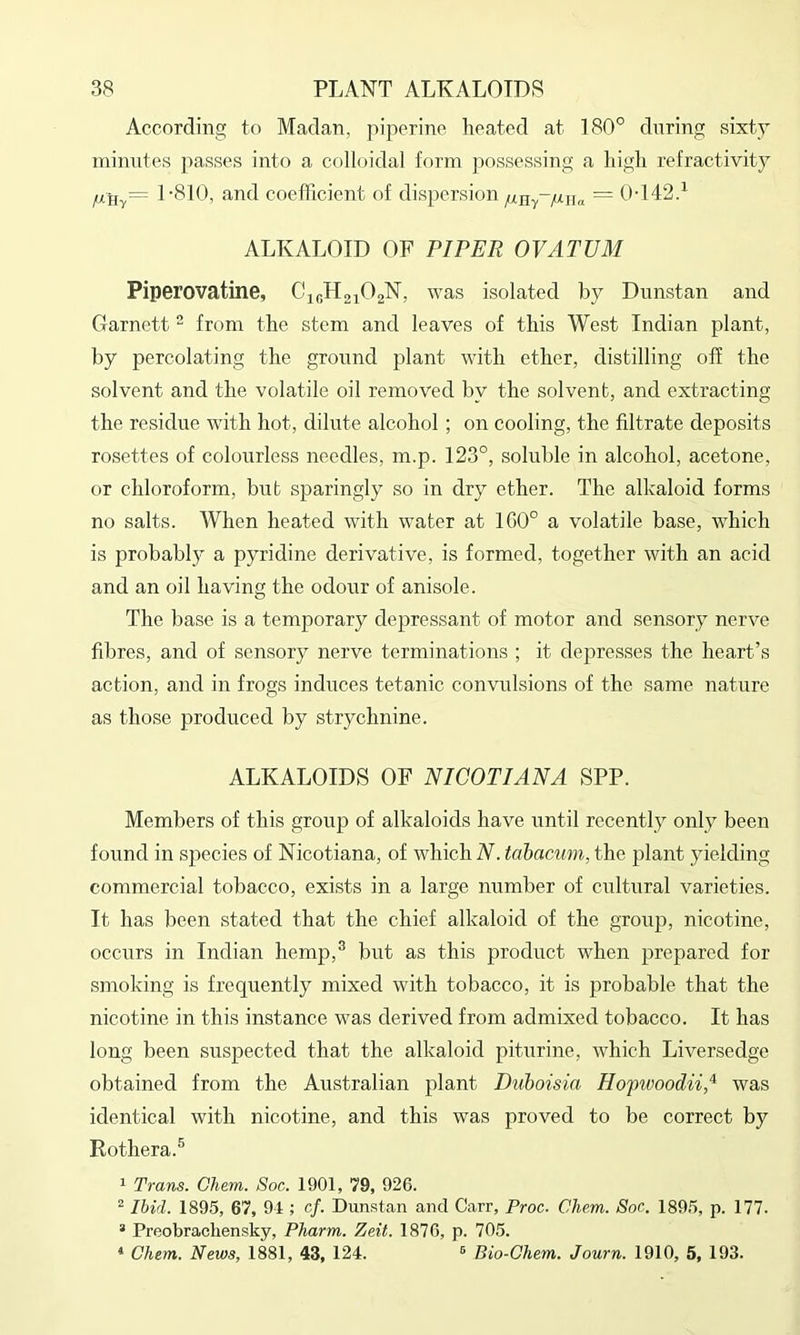 According to Maclan, piperine heated at 180° during sixty mimites passes into a colloidal form possessing a high refractivity /xHv= 1-810, and coefTicient of dispersion = 0-142d ALKALOID OF PIPER OVATUM Piperovatine, CioH^iO^N, was isolated by Dnnstan and Garnett “ from the stem and leaves of this West Indian plant, by percolating the ground plant with ether, distilling off the solvent and the volatile oil removed by the solvent, and extracting the residue with hot, dilute alcohol; on cooling, the filtrate deposits rosettes of colourless needles, m.p. 123°, soluble in alcohol, acetone, or chloroform, but sparingly so in dry ether. The alkaloid forms no salts. When heated with water at 100° a volatile base, which is probabl}' a pyridine derivative, is formed, together with an acid and an oil having the odoi;r of anisole. The base is a temporary dejjressant of motor and sensory nerve fibres, and of sensory nerve terminations ; it depresses the heart’s action, and in frogs induces tetanic convulsions of the same nature as those produced by strychnine. ALKALOIDS OF NICOTIANA SPP. Members of this group of alkaloids have until recently only been found in species of Nicotiana, of which N. tahacum, the plant yielding commercial tobacco, exists in a large number of cultural varieties. It has been stated that the chief alkaloid of the group, nicotine, occurs in Indian hemp,^ but as this product when prepared for smoking is frequently mixed with tobacco, it is probable that the nicotine in this instance was derived from admixed tobacco. It has long been suspected that the alkaloid piturine, which Liversedge obtained from the Australian plant Duboisia Hop^voodii* was identical with nicotine, and this was proved to be correct by Rothera.® 1 Trans. Chem. Soc. 1901, '79, 926. ^ Ibid. 1895, 67, 9-1; cf. Dunstan and Carr, Proc. Chem. Soc. 1895, p. 177. “ Preobraehensky, Pharm. Zeit. 1870, p. 705. * Chem. News, 1881, 43, 124. ® Bio-Chem. Journ. 1910, 5, 193.