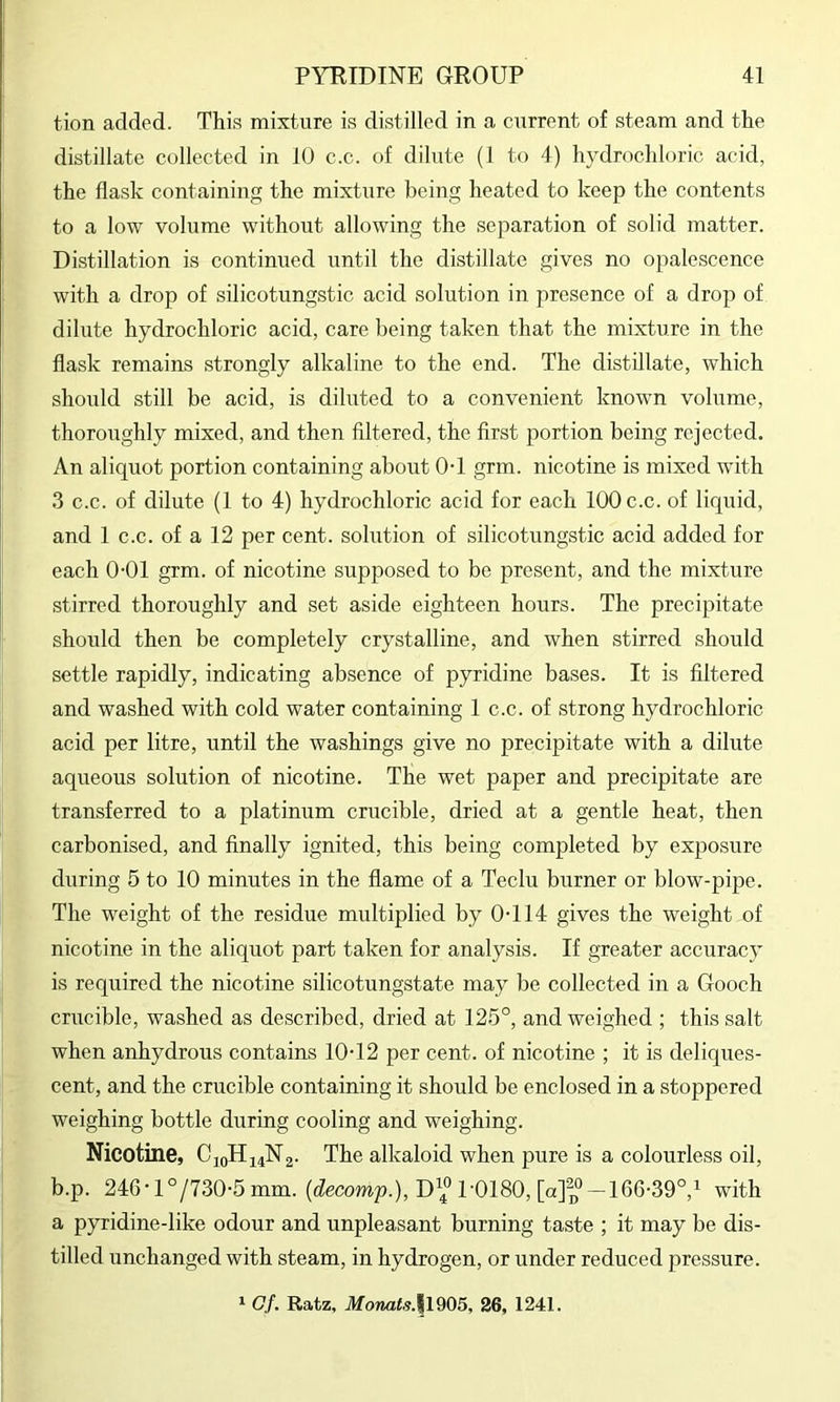 tion added. This mixtaire is distilled in a current of steam and the distillate collected in 10 c.c. of dilute (1 to 4) hydrochloric acid, the flask containing the mixture being heated to keep the contents to a low volume without allowing the separation of solid matter. Distillation is continued until the distillate gives no opalescence with a drop of silicotungstic acid solution in presence of a drop of dilute hydrochloric acid, care being taken that the mixture in the flask remains strongly alkaline to the end. The distillate, which should still be acid, is diluted to a convenient known volume, thoroughly mixed, and then filtered, the first portion being rejected. An aliquot portion containing about 0-1 grm. nicotine is mixed with 3 c.c. of dilute (1 to 4) hydrochloric acid for each 100 c.c. of liquid, and 1 c.c. of a 12 per cent, solution of silicotungstic acid added for each 0-01 grm. of nicotine supposed to be present, and the mixture stirred thoroughly and set aside eighteen hours. The precipitate should then be completely crystalline, and when stirred should settle rapidly, indicating absence of pyridine bases. It is filtered and washed with cold water containing 1 c.c. of strong hydrochloric acid per litre, until the washings give no precipitate with a dilute aqueous solution of nicotine. The wet paper and precipitate are transferred to a platinum crucible, dried at a gentle heat, then carbonised, and finally ignited, this being completed by exposure during 5 to 10 minutes in the flame of a Teclu burner or blow-pipe. The weight of the residue multiplied by 0-114 gives the weight of nicotine in the aliquot part taken for analysis. If greater accuracy is required the nicotine silicotungstate may be collected in a Gooch crucible, washed as described, dried at 125°, and weighed ; this salt when anhydrous contains 10-12 per cent, of nicotine ; it is deliques- cent, and the crucible containing it should be enclosed in a stoppered weighing bottle during cooling and weighing. Nicotine, C10HJ4N2. The alkaloid when pure is a colourless oil, b.p. 246-l°/730-5 mm. (decomp.), D\° 1-0180, [apjf-166-39°,! with a pyridine-like odour and unpleasant burning taste ; it may be dis- tilled unchanged with steam, in hydrogen, or under reduced pressure. 1 Gf. Ratz, Monats.l^m, 26, 1241.