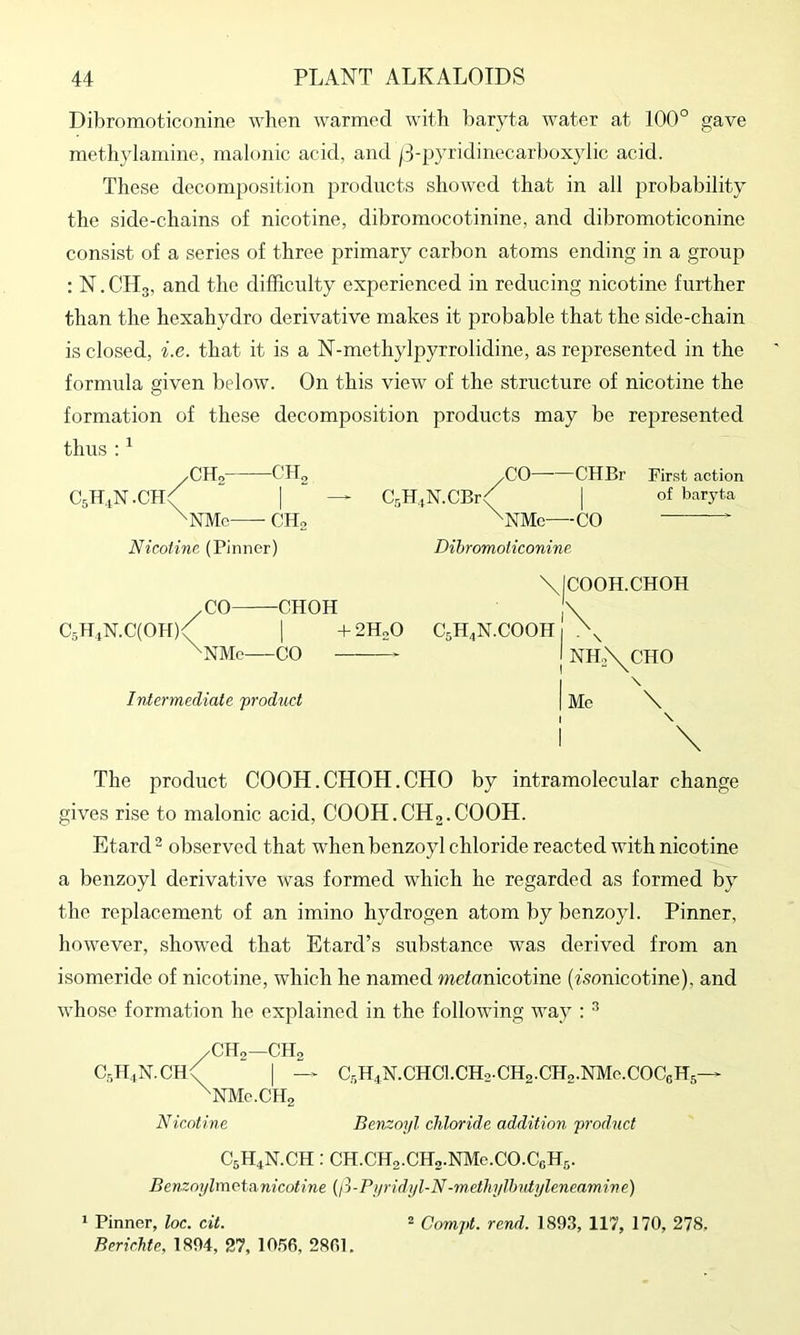 Dibromoticonine when warmed with baryta water at 100° gave meth}damine, malonic acid, and |3-pyridinecarboxylic acid. These decomposition products showed that in all probability the side-chains of nicotine, dibromocotinine, and dibromoticonine consist of a series of three primary carbon atoms ending in a group : N. CH3, and the difficulty experienced in reducing nicotine further than the hexahydro derivative makes it probable that the side-chain is closed, i.e. that it is a N-methylpyrrolidine, as represented in the formula given below. On this view of the structure of nicotine the formation of these decomposition products may be represented thus:^ C5H.1N.CH: CHo CH2 NMo CHo Nicotine (Pinner) Cr,HiN.CBr: -CO—CHBr ■NMe—CO Dibromoticonine First action of baryta /CO CHOH CsHiN.ClOH)/ I +2H0O ^NMc CO Intermediate 'product C.H.N.COOH ICOOH.CHOH NH.\CHO Me \ \ The product COOH.CHOH.CHO by intramolecular change gives rise to malonic acid, COOH.CHg.COOH. Etard ’ observed that when benzoyl chloride reacted with nicotine a benzoyl derivative was formed which he regarded as formed by the replacement of an imino hydrogen atom by benzoyl. Pinner, however, showed that Etard’s substance was derived from an isomeride of nicotine, which he named wtonicotine (fsonicotine), and whose formation he explained in the following way : CHo—CH2 CsH.iN.CH<( I —^ CsH^N.CHCl.CHa-CHa.CHa.NMc.COCeHs— ^NMc.CHa Nicotine Benzoyl chloride addition product C5H4N.CH: CH.CH2.CHo.NMe.CO.CeH5. Benzoylmotanicotine {ft-Pyridyl-N-methylhntyleneamine) 1 Pinner, loc. cit. 2 Compt. rend. 189.3, 117, 170, 278. BericMe, 1894, 27, lO.’ie, 2801,