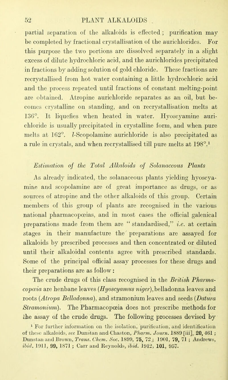 partial separation of tLe alkaloids is effected ; purification may be completed by fractional crystallisation of the aurichlorides. For this purpose the two portions are dissolved sej)arately in a slight excess of dilute hydrochloric acid, and the aurichlorides precipitated in fractions by adding solution of gold chloride. These fractions are recrystallised from hot water containing a little hydrochloric acid and the process repeated until fractions of constant melting-point are obtained. Atropine aurichloride separates as an oil, but be- comes crystalline on standing, and on recrystallisation melts at 136°. It liquefies when heated in water. Hyoscyamine auri- chloride is usually precipitated in crystalline form, and when pure melts at 162°. bScopolamine aurichloride is also precipitated as a rule in crystals, and when recrystallised till pure melts at 198°.^ Estimation of the Total Alkaloids of Solanaceous Plants As already indicated, the solanaceous plants yielding hyoscya- niine and scopolamine are of great importance as drugs, or as sources of atropine and the other alkaloids of this group. Certain members of this group of plants are recognised in the various national pharmacopoeias, and in most cases the official galenical preparations made from them are “ standardised,” i.e. at certain stages in their manufacture the preparations are assayed for alkaloids by prescribed processes and then concentrated or diluted until their alkaloidal contents agree with prescribed standards. Some of the principal official assay processes for these drugs and their preparations are as follow : The crude drugs of this class recognised in the British Pharma- copoeia are henbane leaves {Hyoscyamus belladonna leaves and roots [Atropa Belladonna), and stramonium leaves and seeds [Datura Stramonium). The Pharmacopoeia does not prescribe methods for the assay of the crude drugs. The following processes devised by 1 For further information on the isolation, purification, and identification of these alkaloids, see Dunstan and Chaston, Pharm. Journ. 1889 [iii], 20,461; Dunstan and Brown, 'Trans. Chem. Soc. 1899, 75, 72 ; 1901, 79, 71 ; Andrews, ibid. 1911, 99, 1871 ; Carr and Reynolds, ibid. 1912, 101, 957.