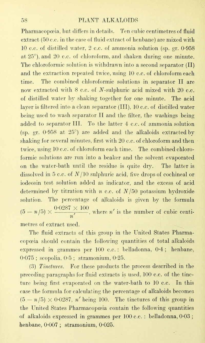 Pharmacopoeia, but differs in details. Ten cubic centimetres of fluid extract (50 c.c. in the case of fluid extract of henbane) are mixed witli 10 c.c. of distilled water, 2 c.c. of ammonia solution (sp. gr. 0-958 at 25°), and 20 c.c. of chloroform, and shaken during one minute. The chloroformic sohition is withdrawn into a second separator (II) and the extraction repeated twice, using 10 c.c. of chloroform each time. The combined chloroformic solutions in separator II are now extracted with 8 c.c. of N-sulphuric acid mixed with 20 c.c. of distilled water by shaking together for one minute. The acid layer is filtered into a clean separator (III), 10 c.c. of distilled water being used to wash separator II and the filter, the washings being added to separator III. To the latter 4 c.c. of ammonia solution (sp. gr. 0-958 at 25°) are added and the alkaloids extracted by shaking for several minutes, first with 20 c.c. of chloroform and then twice, using 10 c.c. of chloroform each time. The combined chloro- formic solutions are run into a beaker and the solvent evaporated on the water-bath until the residue is quite dry. The latter is dissolved in 5 c.c. of N/lO sralphuric acid, five drops of cochineal or iodeosin test solution added as indicator, and the excess of acid determined by titration with n c.c. of N/50 potassium hydroxide solution. The percentage of alkaloids is given by the formula 0-0287 X 100 _ / • 1 1 r 1 • (5 — n/o) X , where n is the number of cubic centi- n metres of extract used. The fluid extracts of this group in the United States Pharma- copoeia should contain the following quantities of total alkaloids expressed in grammes per 100 c.c. : belladonna, 0-4 ; henbane, 0-075 ; scopolia, 0-5 ; stramonium, 0-25. (3) Tinctures. For these products the process described in the preceding paragraphs for fluid extracts is used, 100 c.c. of the tinc- ture being first evaporated on the water-bath to 10 c.c. In this case the formula for calculating the percentage of alkaloids becomes (5 — n/5) X 0-0287, n' being 100. The tinctures of this group in the United States Pharmacopoeia contain the following quantities of alkaloids expressed in grammes per 100 c.c. : belladonna, 0-03 ; henbane, 0-007 ; stramonium, 0-025.