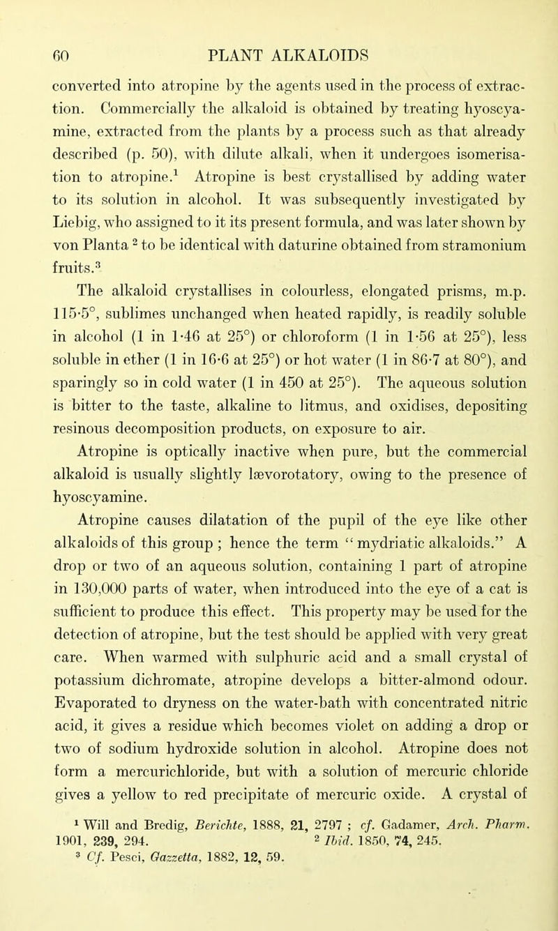converted into atropine by the agents nsed in the process of extrac- tion. Commercially the alkaloid is obtained by treating hyoscya- mine, extracted from the plants by a process siich as that already described (p. 50), with dihitc alkali, when it undergoes isomerisa- tion to atropine.^ Atropine is best crystallised by adding water to its solution in alcohol. It was subsequently investigated by Liebig, who assigned to it its present formula, and was later shown by von Planta - to be identical with daturine obtained from stramonium fruits.^ The alkaloid crystallises in colourless, elongated prisms, m.p. 115’5°, sublimes unchanged when heated rapidly, is readily soluble in alcohol (1 in 1-46 at 25°) or chloroform (1 in 1-56 at 25°), less soluble in ether (1 in 16-G at 25°) or hot water (I in 86-7 at 80°), and sparingly so in cold water (1 in 450 at 25°). The aqueous solution is bitter to the taste, alkaline to litmus, and oxidises, depositing resinous decomposition products, on exposure to air. Atropine is optically inactive when pure, but the commercial alkaloid is usually slightly laevorotatory, owing to the presence of hyoscy amine. Atropine causes dilatation of the pupil of the eye like other alkaloids of this group ; hence the term “ mydriatic alkaloids.” A drop or two of an aqueous solution, containing 1 part of atropine in 130,000 parts of water, when introduced into the eye of a cat is sufficient to produce this effect. This property may be used for the detection of atropine, but the test should be applied with very great care. When warmed with siilphuric acid and a small crystal of potassium dichromate, atropine develops a bitter-almond odour. Evaporated to dryness on the water-bath with concentrated nitric acid, it gives a residue which becomes violet on adding a drop or two of sodium hydroxide solution in alcohol. Atropine does not form a mercurichloride, but with a solution of mercuric chloride gives a yellow to red precipitate of mercuric oxide. A crystal of * Will and Bredig, Berichte, 1888, 21, 2797 ; cf. Gadamer, Arch. Pharm. 1901, 239, 294. 2 igso, 74, 245. ® Cf. Pesci, Oazzetta, 1882, 12, 59.
